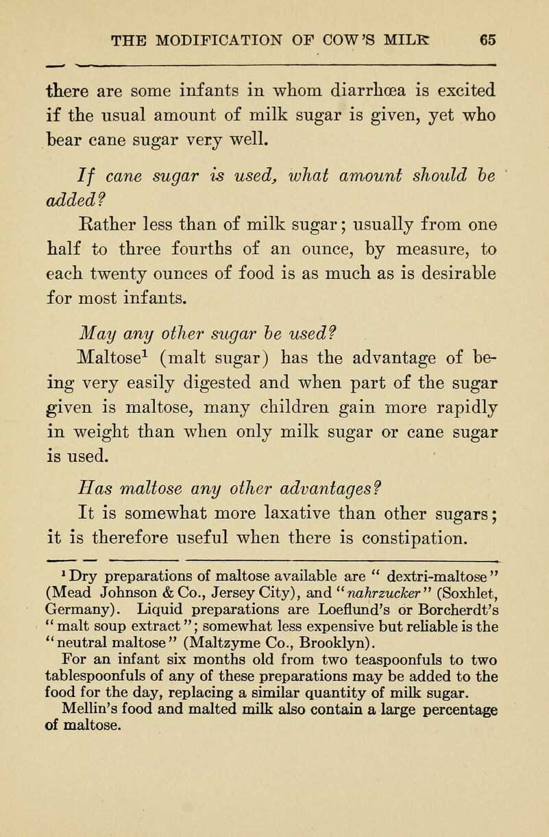 there are some infants in whom diarrhoea is excited if the usual amount of milk sugar is given, yet who bear cane sugar very well. If cane sugar is used, what amount should he added? Rather less than of milk sugar; usually from one half to three fourths of an ounce, by measure, to each twenty ounces of food is as much as is desirable for most infants. May any other sugar he used? Maltose-^ (malt sugar) has the advantage of be- ing very easily digested and when part of the sugar given is maltose, many children gain more rapidly in weight than when only milk sugar or cane sugar is used. Has maltose any other advantages? It is somewhat more laxative than other sugars; it is therefore useful when there is constipation. * Dry preparations of maltose available are  dextri-maltose  (Mead Johnson &Co., Jersey City), and  nahrzucker'^ (Soxhlet, Germany). Liquid preparations are Loeflund's or Borcherdt's  malt soup extract; somewhat less expensive but reliable is the ''neutral maltose (Maltzyme Co., Brooklyn). For an infant six months old from two teaspoonfuls to two tablespoonfuls of any of these preparations may be added to the food for the day, replacing a similar quantity of milk sugar. Mellin's food and malted milk also contain a large percentage of maltose.