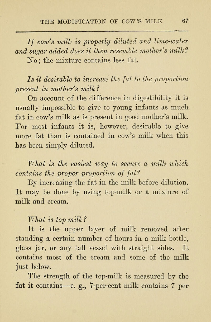 If cow's milk is properly diluted and lime-water and sugar added does it then resemble mother s milk? 1^0; the mixture contains less fat. Is it desirable to increase the fat to the proportion present in mother s milk? On account of tlie difference in digestibility it is usually impossible to give to young infants as much fat in cow's milk as is present in good mother's milk. For most infants it is, however, desirable to give more fat than is contained in cow's milk when this has been simply diluted. What is the easiest way to secure a milk which contains the proper proportion of fat? By increasing the fat in the milk before dilution. It may be done by using top-milk or a mixture of milk and cream. Whai is top-milk ? It is the upper layer of milk removed after standing a certain number of hours in a milk bottle, glass jar, or any tall vessel with straight sides. It contains most of the cream and some of the milk just below. The strength of the top-milk is measured by the fat it contains—e. g., 7-per-cent milk contains 7 per