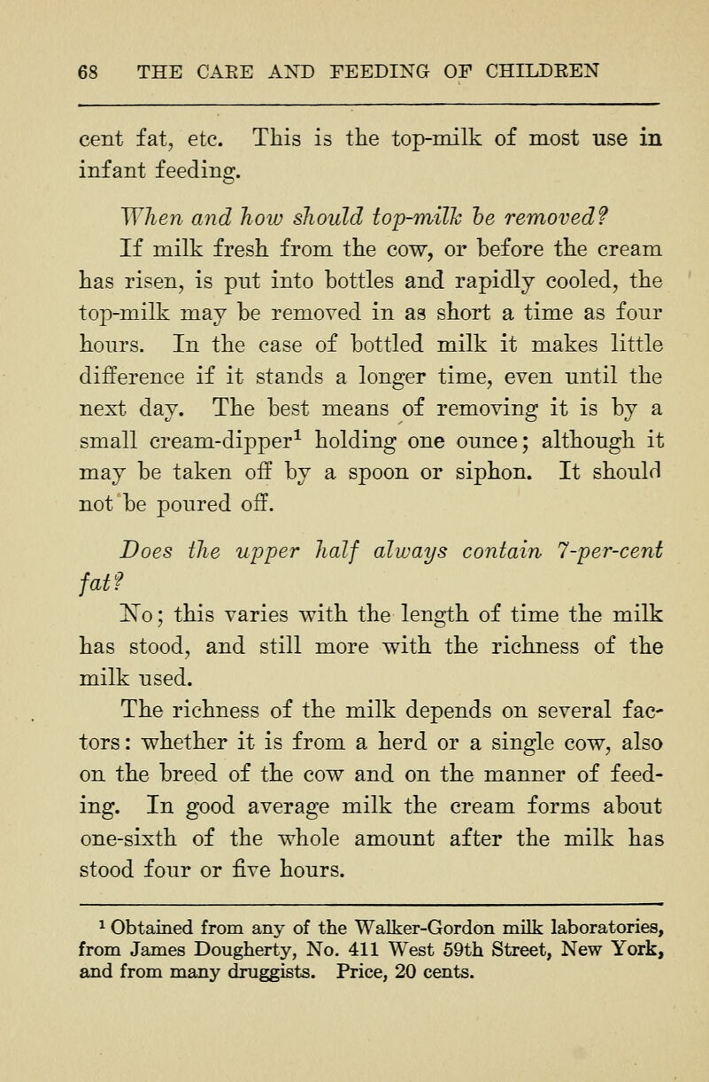 cent fat, etc. This is the top-milk of most use in infant feeding. When and how should top-milJc he removed? If milk fresh from the cow, or before the cream has risen, is put into bottles and rapidly cooled, the top-milk may be removed in as short a time as four hours. In the case of bottled milk it makes little difference if it stands a longer time, even until the next day. The best means of removing it is by a small cream-dipper^ holding one ounce; although it may be taken off by a spoon or siphon. It should not be poured off. Does the upper half always contain 7-per-cent fatf 1^0; this varies with the length of time the milk has stood, and still more with the richness of the milk used. The richness of the milk depends on several fac tors: whether it is from a herd or a single cow, also on the breed of the cow and on the manner of feed- ing. In good average milk the cream forms about one-sixth of the whole amount after the milk has stood four or ^Ye hours. ^ Obtained from any of the Walker-Gordon milk laboratories, from James Dougherty, No. 411 West 59th Street, New York, and from many druggists. Price, 20 cents.