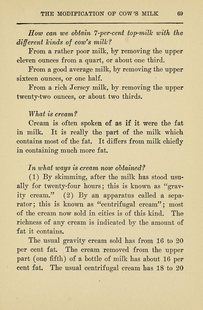 How can we obtain 7-per-cent top-milk with the different hinds of cow's milk? From a rather poor milk, by removing the upper eleven ounces from a quart, or about one third. From a good average milk, by removing the upper sixteen ounces, or one half. From a rich Jersey milk, by removing the upper twenty-two ounces, or about two thirds. What is cream ? Cream is often spoken of as if it were the fat in milk. It is really the part of the milk which contains most of the fat. It differs from milk chiefly in containing much more fat. In what ways is cream now obtained? (1) By skimming, after the milk has stood usu- ally for twenty-four hours; this is known as ^*^grav- ity cream.'' (2) By an apparatus called a sepa- rator; this is known as centrifugal cream''; most of the cream now sold in cities is of this kind. The richness of any cream is indicated by the amount of fat it contains. The usual gravity cream sold has from 16 to 20 per cent fat. The cream removed from the upper part (one fifth) of a bottle of milk has about 16 per cent fat. The usual centrifugal cream has 18 to 20