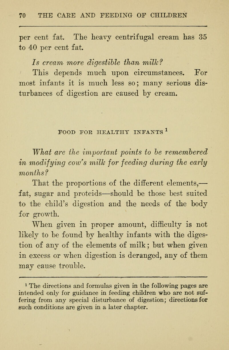 per cent fat. The heavy centrifugal cream has 35 to 40 per cent fat. Is cream more digestible than milJc? This depends much upon circumstances. For most infants it is much less so; many serious dis- turbances of digestion are caused by cream. FOOD FOE HEALTHY IITFAKTS ^ What are the important points to he rememhered in m^odifying cow's milk for feeding during the early months f That the proportions of the different elements,— fat, sugar and proteids—should be those best suited to the child's digestion and the needs of the body for growth. When given in proper amount, difficulty is not likely to be found by healthy infants with the diges- tion of any of the elements of milk; but when given in excess or when digestion is deranged, any of them may cause trouble. 1 The directions and formulas given in the following pages are intended only for guidance in feeding children who are not suf- fering from any special disturbance of digestion; directions for such conditions are given in a later chapter.