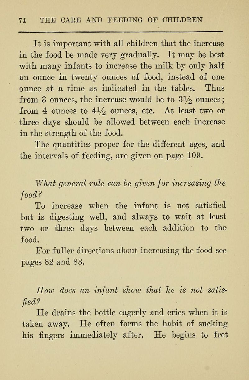 It is important with all children that the increase in the food be made very gradually. It may be best with many infants to increase the milk by only half an ounce in twenty ounces of food, instead of one ounce at a time as indicated in the tables. Thus from 3 ounces, the increase would be to 3% ounces; from 4 ounces to 4% ounces, etc. At least two or three days should be allowed between each increase in the strength of the food. The quantities proper for the different ages, and the intervals of feeding, are given on page 109. What general rule can he given for increasing the food? To increase when the infant is not satisfied but is digesting well, and always to wait at least two or three days between each addition to the food. For fuller directions about increasing the food see pages 82 and 83. How does an infant show that he is not satis- fled? He drains the bottle eagerly and cries when it is taken away. He often forms the habit of sucking his fingers immediately after. He begins to fret