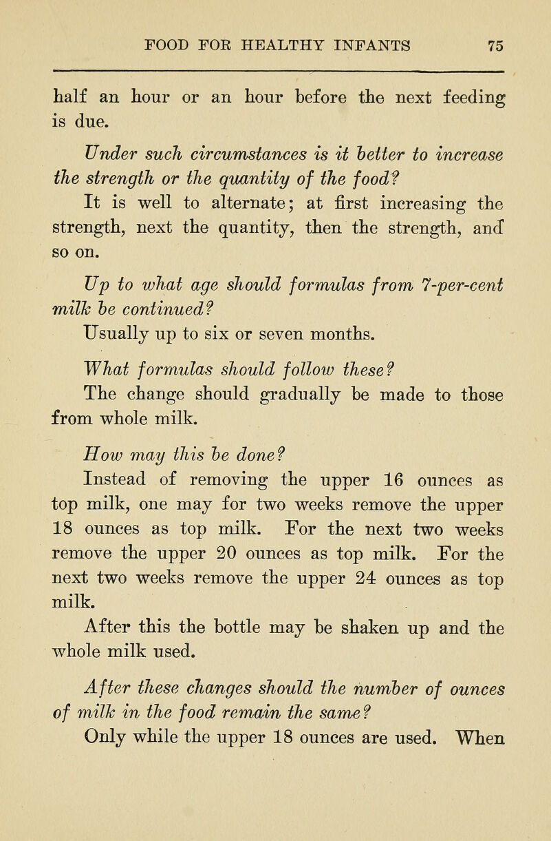 half an hour or an hour before the next feeding is due. Under such circumstances is it better to increase the strength or the qu/intity of the food? It is well to alternate; at first increasing the strength, next the quantity, then the strength, and so on. Up to what age should formulas from 7-per-cent milk he continued f Usually up to six or seven months. What formulae should follow these f The change should gradually be made to those from whole milk. How may this he done? Instead of removing the upper 16 ounces as top milk, one may for two weeks remove the upper 18 ounces as top milk. For the next two weeks remove the upper 20 ounces as top milk. For the next two weeks remove the upper 24 ounces as top milk. After this the bottle may be shaken up and the whole milk used. After these changes should the number of ounces of milk in the food remain the same f Only while the upper 18 ounces are used. When