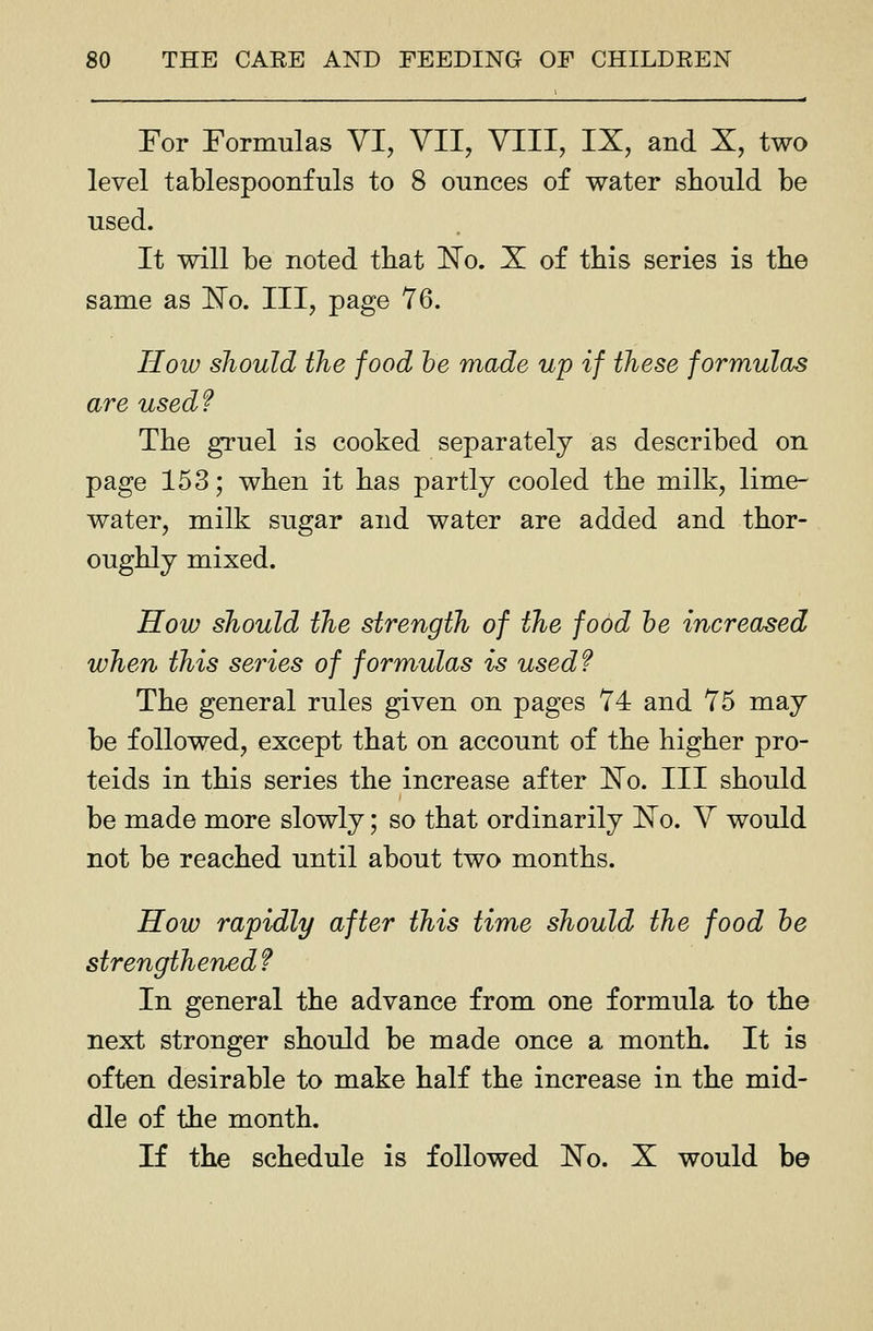 For Formulas VI, VII, VTII, IX, and X, two level tablespoonfuls to 8 ounces of water should be used. It will be noted that ISTo. X of this series is the same as 'No, III, page 76. How should the food he made up if these formulas are used? The gruel is cooked separately as described on page 153; when it has partly cooled the milk, lime- water, milk sugar and water are added and thor- oughly mixed. How should the strength of the food he increased when this series of formulas is used? The general rules given on pages 74 and 75 may be followed, except that on account of the higher pro- teids in this series the increase after No. Ill should be made more slowly; so that ordinarily No. V would not be reached until about two months. How rapidly after this time should the food he strengthened? In general the advance from one formula to the next stronger should be made once a month. It is often desirable to make half the increase in the mid- dle of the month. If the schedule is followed ]^o. X would be