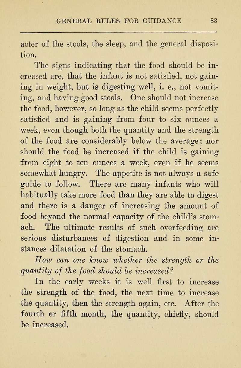 acter of the stools, the sleep, and the general disposi- tion. The signs indicating that the food should be in- creased are, that the infant is not satisfied, not gain- ing in weight, but is digesting well, i. e., not vomit- ing, and having good stools. One should not increase the food, however, so long as the child seems perfectly satisfied and is gaining from four to six ounces a week, even though both the quantity and the strength of the food are considerably below the average; nor should the food be increased if the child is gaining from eight to ten ounces a week, even if he seems somewhat hungry. The appetite is not always a safe guide to follow. There are many infants who will habitually take more food than they are able to digest and there is a danger of increasing the amount of food beyond the normal capacity of the child's stom- ach. The ultimate results of such overfeeding are serious disturbances of digestion and in some in- stances dilatation of the stomach. Hoiv can one hnow whether the strength or the quantity of the food should he increased? In the early weeks it is well first to increase the strength of the food, the next time to increase the quantity, then the strength again, etc. After the fourth or fifth month, the quantity, chiefly, should be increased.