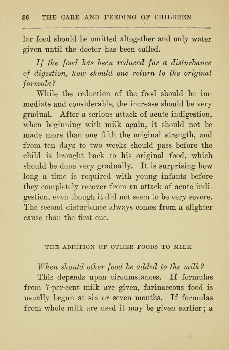 f — — ■ ■ — '  lar food should be omitted altogether and onlj water given until the doctor has been called. If the food has been reduced for a disiurhance of digestion, how should one return to the original formula f While the reduction of the food should be im- mediate and considerable, the increase should be very gradual. After a serious attack of acute indigestion, when beginning with milk again, it should not be made more than one fifth the original strength, and from ten days to two weeks should pass before the child is brought back to his original food, which should be done very gradually. It is surprising how long a time is required with young infants before they completely recover from an attack of acute indi- gestion, even though it did not seem to be very severe. The second disturbance always comes from a slighter cause than the first one. THE ADDITIOI^ OF OTHEE FOODS TO MILK When should other food he added to the milk f This depends upon circumstances. If formulas from 7-per-cent milk are given, farinaceous food is usually begun at six or seven months. If formulas from whole milk are used it may be given earlier; a