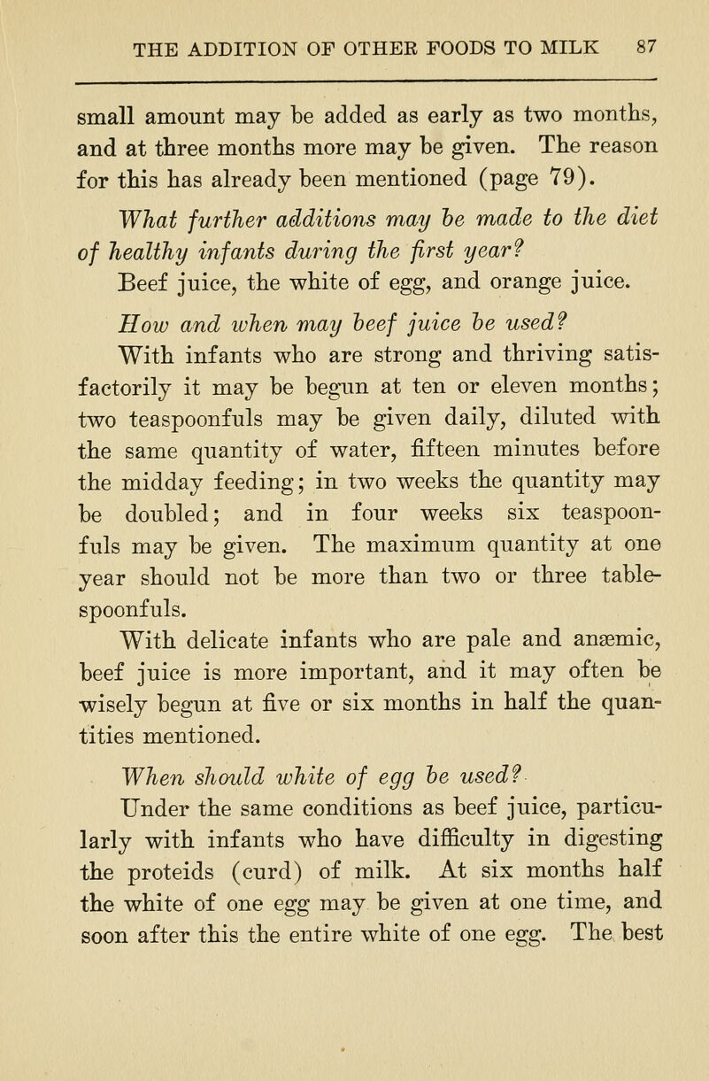 small amount may be added as early as two months, and at three months more may be given. The reason for this has already been mentioned (page Y9). What further additions may he made to the diet of healthy infants during the first year? Beef juice, the white of eggy and orange juice. How and when may beef juice he used? With infants who are strong and thriving satis- factorily it may be begun at ten or eleven months; two teaspoonfuls may be given daily, diluted with the same quantity of water, fifteen minutes before the midday feeding; in two weeks the quantity may be doubled; and in four weeks six teaspoon- fuls may be given. The maximum quantity at one year should not be more than two or three table- spoonfuls. With delicate infants who are pale and anaemic, beef juice is more important, and it may often be wisely begun at ^ve or six months in half the quan- tities mentioned. When should white of egg he usedf Under the same conditions as beef juice, particu- larly with infants who have difficulty in digesting the proteids (curd) of milk. At six months half the white of one egg may be given at one time, and soon after this the entire white of one egg. The best