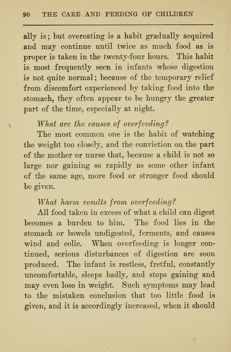 ally is; but overeating is a habit gradually acquired and may continue until twice as much food as is proper is taken in the twenty-four hours. This habit is most frequently seen in infants whose digestion is not quite normal; because of the temporary relief from discomfort experienced by taking food into the stomach, they often appear to be hungry the greater part of the time, especially at night. What are the causes of overfeeding? The most common one is the habit of watching the weight too closely, and the conviction on the part of the mother or nurse that, because a child is not so large nor gaining so rapidly as some other infant of the same age, more food or stronger food should be given. What harm results froin overfeeding? All food taken in excess of what a child can digest becomes a burden to him. The food lies in the stomach or bowels undigested, ferments, and causes wind and colic. When overfeeding is longer con- tinued, serious disturbances of digestion are soon produced. The infant is restless, fretful, constantly uncomfortable, sleeps badly, and stops gaining and may even lose in weight. Such symptoms may lead to the mistaken conclusion that too little food is given, and it is accordingly increased, when it should