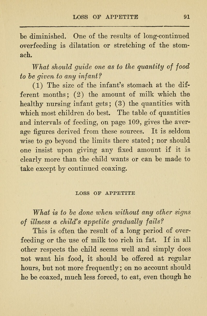 be diminished. One of the results of long-continned overfeeding is dilatation or stretching of the stom- ach. What should guide one as to the quantity of food to he given to any infant f (1) The size of the infant's stomach at the dif- ferent months; (2) the amount of milk which the healthy nursing infant gets; (3) the quantities with which most children do best. The table of quantities and intervals of feeding, on page 109, gives the aver- age figures derived from these sources. It is seldom wise to go bejond the limits there stated; nor should one insist upon giving any fixed amount if it is clearly more than the child wants or can be made to take except by continued coaxing. LOSS OF APPETITE What is to he done when without any other signs of illness a child's appetite gradually fails? This is often the result of a long period of over- feeding or the use of milk too rich in fat. If in all other respects the child seems well and simply does not want his food, it should be offered at regular hours, but not more frequently; on no account should he be coaxed, much less forced, to eat, even though he