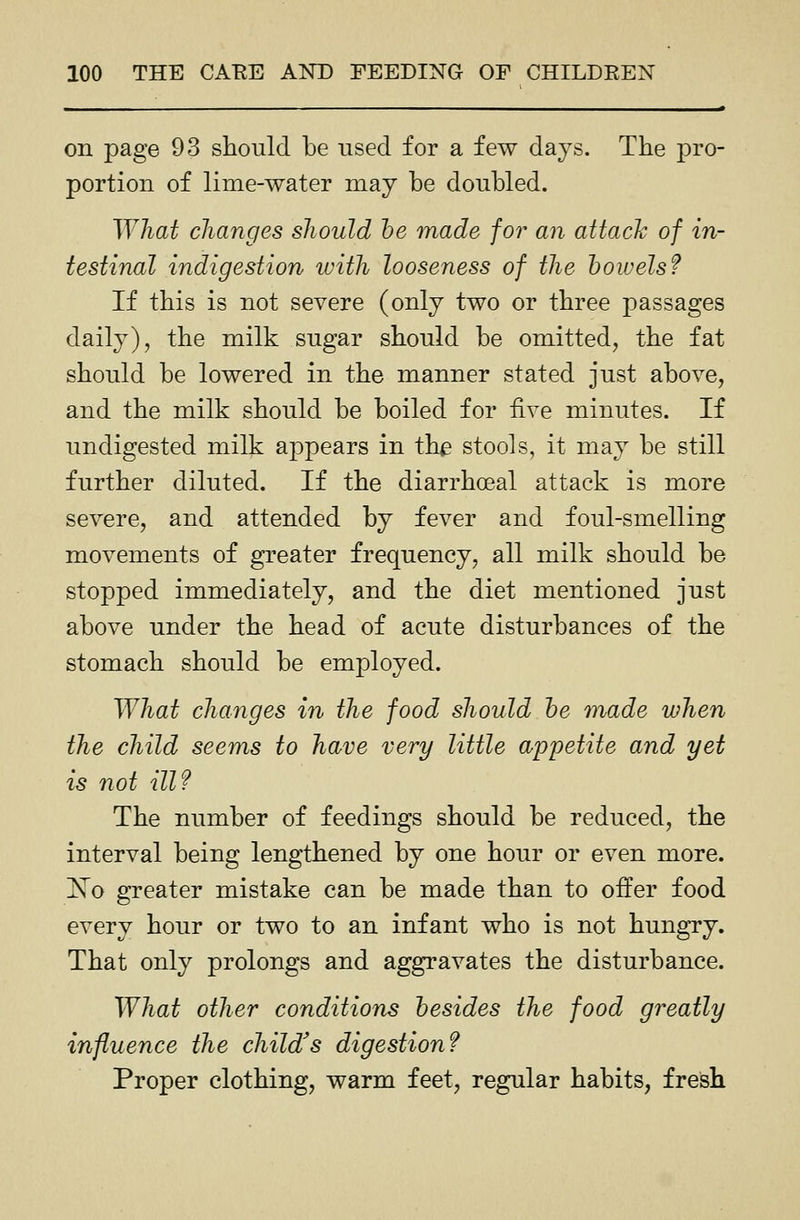 on page 93 should be used for a few days. The j)i'0- portion of lime-water may be doubled. What clianges should he made for an attack of in- testinal indigestion with looseness of the bowels f If this is not severe (only two or three passages daily), the milk sugar should be omitted, the fat should be lowered in the manner stated just above, and the milk should be boiled for five minutes. If undigested milk appears in the stools, it may be still further diluted. If the diarrhoeal attack is more severe, and attended by fever and foul-smelling movements of greater frequency, all milk should be stopped immediately, and the diet mentioned just above under the head of acute disturbances of the stomach should be employed. What changes in the food should he made when the child seems to have very little appetite and yet is not ill? The number of feedings should be reduced, the interval being lengthened by one hour or even more. Xo greater mistake can be made than to offer food every hour or two to an infant who is not hungry. That only prolongs and aggravates the disturbance. What other conditions besides the food greatly influence the child's digestion? Proper clothing, warm feet, regular habits, fresh