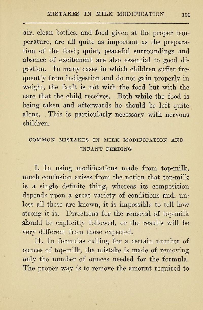 air, clean bottles, and food given at the proper tem- perature, are all quite as important as the prepara- tion of the food; quiet, peaceful surroundings and absence of excitement are also essential to good di- gestion. In many cases in which children suffer fre- quently from indigestion and do not gain properly in weight, the fault is not with the food but with the care that the child receives. Both while the food is being taken and afterwards he should be left quite alone. . This is particularly necessary with nervous children. COMMON MISTAKES IN MILK MODIFICATION AND INFANT FEEDING I. In using modifications made from top-milk, much confusion arises from the notion that top-milk is a single definite thing, whereas its composition depends upon a great variety of conditions and, un- less all these are known, it is impossible to tell how strong it is. Directions for the removal of top-milk should be explicitly followed, or the results will be very different from those expected. II. In formulas calling for a certain number of ounces of top-milk, the mistake is made of removing only the number of ounces needed for the formula. The proper way is to remove the amount required to