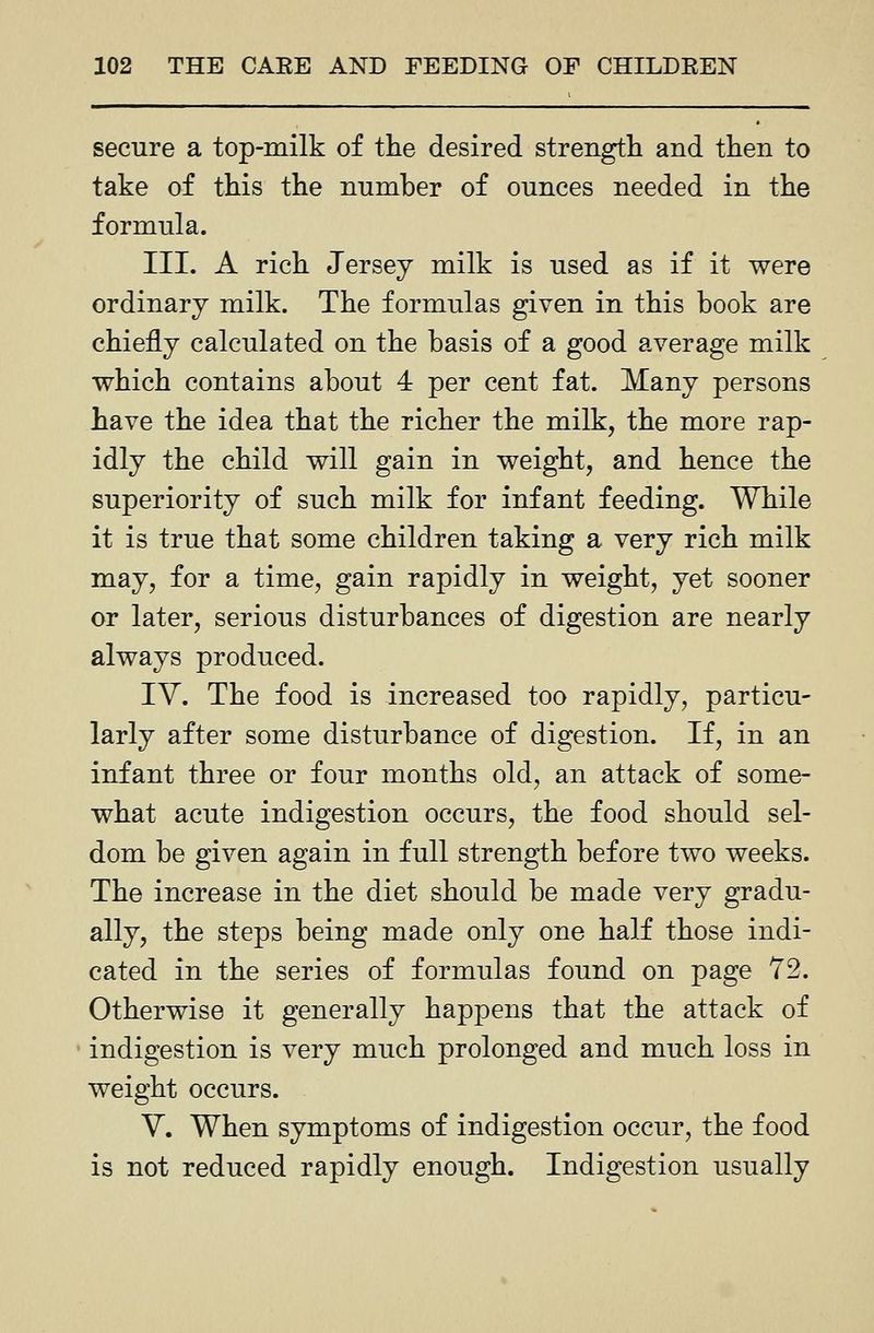 secure a top-milk of the desired strengtli and then to take of this the number of ounces needed in the formula. III. A rich Jersey milk is used as if it were ordinary milk. The formulas given in this book are chiefly calculated on the basis of a good average milk which contains about 4 per cent fat. Many persons have the idea that the richer the milk, the more rap- idly the child will gain in weight, and hence the superiority of such milk for infant feeding. While it is true that some children taking a very rich milk may, for a time, gain rapidly in weight, yet sooner or later, serious disturbances of digestion are nearly always produced. IV. The food is increased too rapidly, particu- larly after some disturbance of digestion. If, in an infant three or four months old, an attack of some- what acute indigestion occurs, the food should sel- dom be given again in full strength before two weeks. The increase in the diet should be made very gradu- ally, the steps being made only one half those indi- cated in the series of formulas found on page 72. Otherwise it generally happens that the attack of indigestion is very much prolonged and much loss in weight occurs. V. When symptoms of indigestion occur, the food is not reduced rapidly enough. Indigestion usually