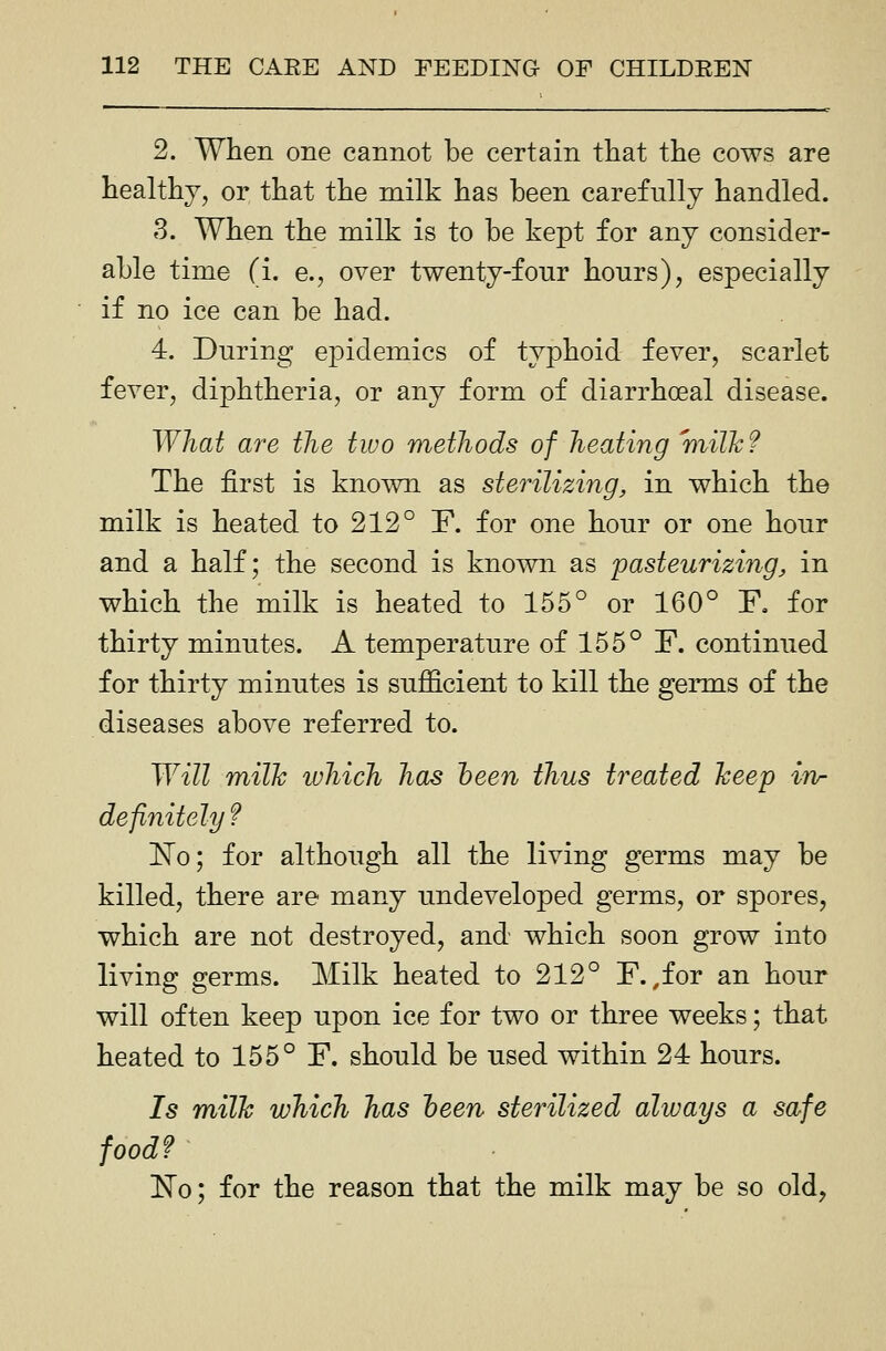 2. When one cannot be certain that the cows are healthy, or that the milk has been carefully handled. 3. When the milk is to be kept for any consider- able time (i. e., over twenty-four hours), especially if no ice can be had. 4. During epidemics of typhoid fever, scarlet fever, diphtheria, or any form of diarrhoeal disease. What are the two methods of heating milk ? The first is known as sterilizing, in which the milk is heated to 212° F. for one hour or one hour and a half; the second is known as pasteurizing, in which the milk is heated to 155° or 160° F. for thirty minutes. A temperature of 155° F. continued for thirty minutes is sufficient to kill the germs of the diseases above referred to. Will milk which has heen thus treated keep in- definitely f InTo; for although all the living germs may be killed, there are many undeveloped germs, or spores, which are not destroyed, and which soon grow into living germs. Milk heated to 212° F. ,for an hour will often keep upon ice for two or three weeks; that heated to 155° F. should be used within 24 hours. Is milk which has heen sterilized always a safe food? 'No; for the reason that the milk may be so old,