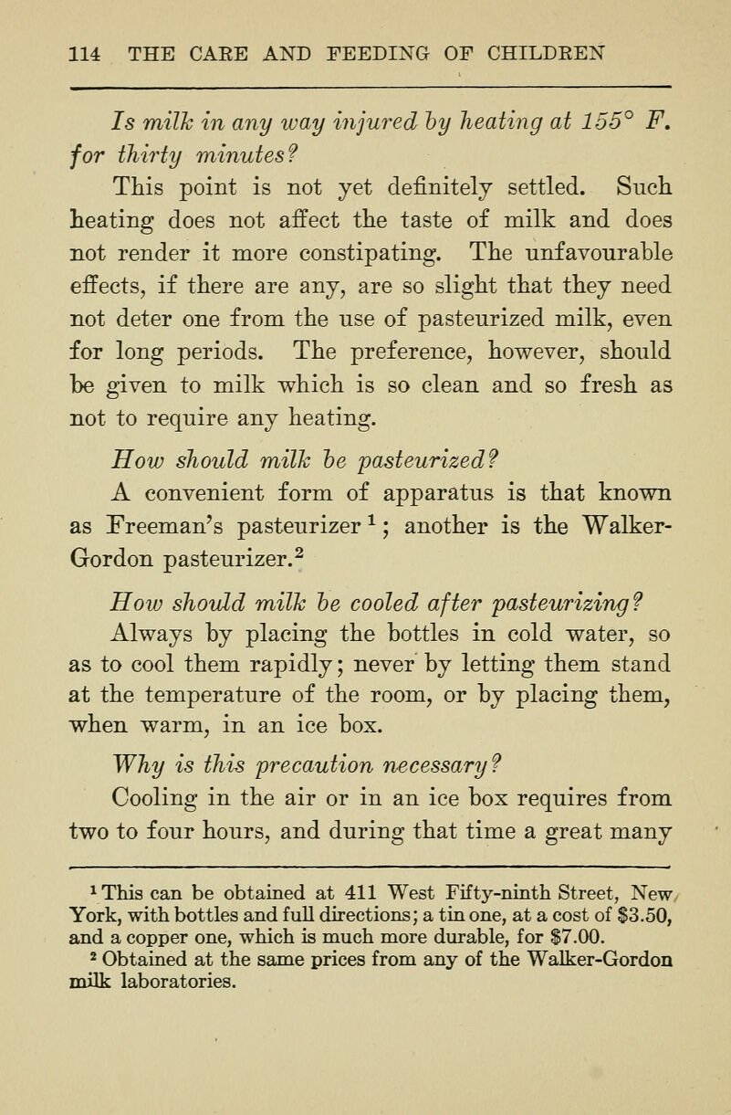 Is milJc in any way injureci hy heating at 155° F, for thirty minutes? This point is not yet definitely settled. Such heating does not affect the taste of milk and does not render it more constipating. The unfavourable effects, if there are any, are so slight that they need not deter one from the use of pasteurized milk, even for long periods. The preference, however, should be given to milk which is so clean and so fresh as not to require any heating. How should milk he pasteurized? A convenient form of apparatus is that known as Freeman's pasteurizer ^; another is the Walker- Gordon pasteurizer.^ How should milk he cooled after pasteurizing? Always by placing the bottles in cold water, so as to cool them rapidly; never by letting them stand at the temperature of the room, or by placing them, when warm, in an ice box. Why is this precaution necessary? Cooling in the air or in an ice box requires from two to four hours, and during that time a great many ^ This can be obtained at 411 West Fifty-ninth Street, New/ York, with bottles and full directions; a tin one, at a cost of $3.50, and a copper one, which is much more durable, for $7.00. 2 Obtained at the same prices from any of the Walker-Gordon milk laboratories.