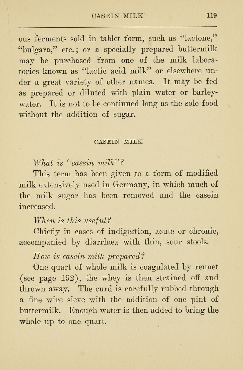 OTIS ferments sold in tablet form, such as ^'lactone, ^^bulgara, etc.; or a specially prepared buttermilk may be purchased from one of the milk labora- tories known as ^^lactic acid milk or elsewhere un- der a great variety of other names. It may be fed as prepared or diluted with plain water or barley- water. It is not to be continued long as the sole food without the addition of sugar. CASEI15I MILK What is '^casein milk? This term has been given to a form of modified milk extensively used in Germany, in which much of the milk sugar has been removed and the casein increased. When is this useful? Chiefly in cases of indigestion, acute or chronic, accompanied by diarrhoea with thin, sour stools. How is casein milh prepared? One quart of whole milk is coagulated by rennet (see page 152), the whey is then strained off and thrown away. The curd is carefully rubbed through a fine wire sieve with the addition of one pint of buttermilk. Enough water is then added to bring the whole up to one quart.