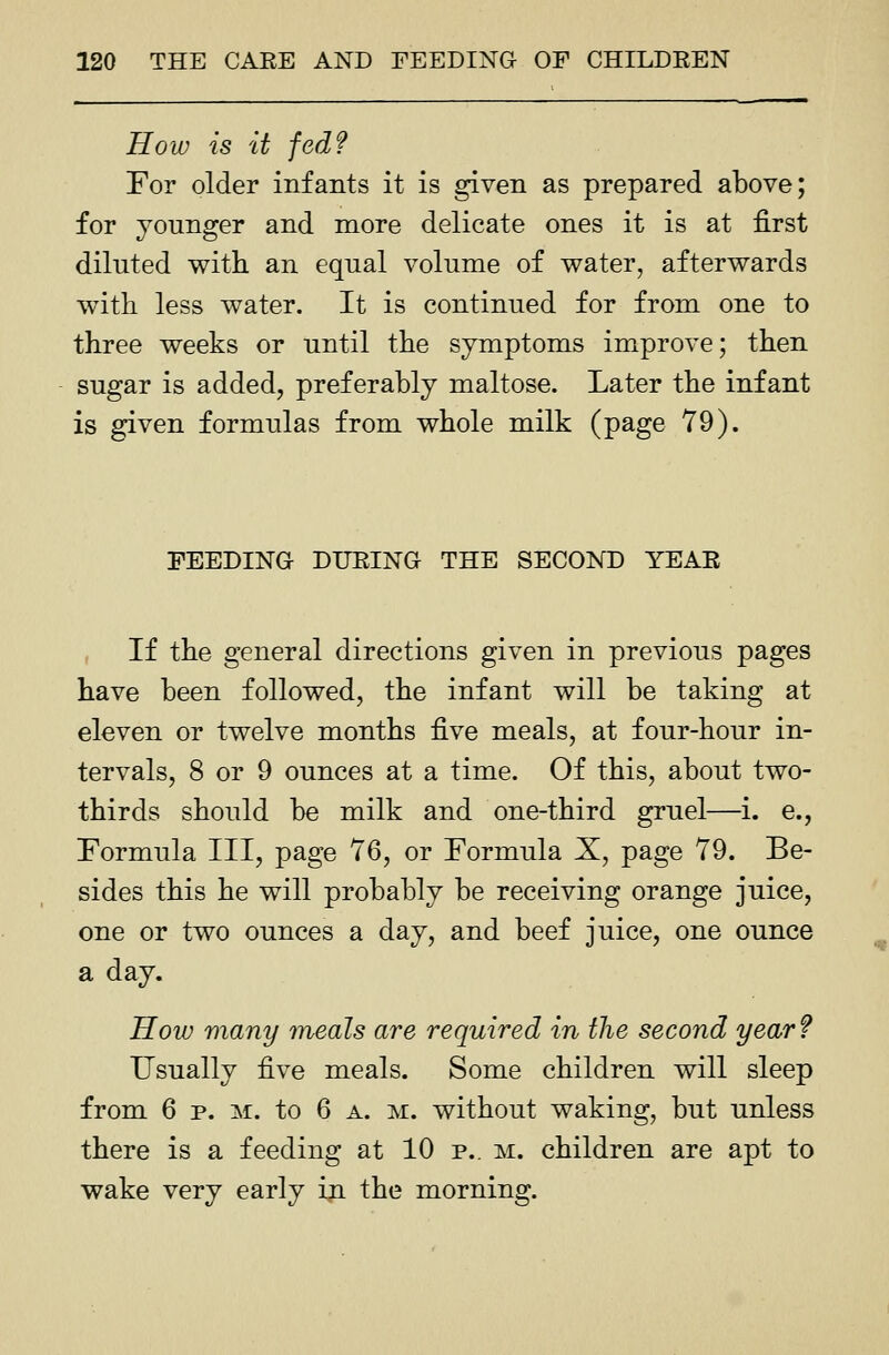 How is it fed? For older infants it is given as prepared above; for younger and more delicate ones it is at first diluted with an equal volume of water, afterwards with less water. It is continued for from one to three weeks or until the symptoms improve; then sugar is added, preferably maltose. Later the infant is given formulas from whole milk (page 79). FEEDING DURING THE SECOND YEAR If the general directions given in previous pages have been followed, the infant will be taking at eleven or twelve months -Rve meals, at four-hour in- tervals, 8 or 9 ounces at a time. Of this, about two- thirds should be milk and one-third gruel—i. e., Formula III, page 76, or Formula X, page 79. Be- sides this he will probably be receiving orange juice, one or two ounces a day, and beef juice, one ounce a day. How many meals are required in the second year? Usually five meals. Some children will sleep from 6 p. M. to 6 a. m. without waking, but unless there is a feeding at 10 p.. m. children are apt to wake very early in the morning.