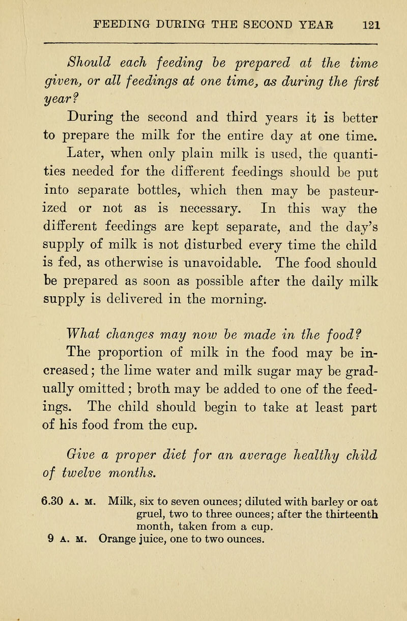 Should each feeding he prepared at the time given, or all feedings at one time, as during the first year? During the second and third years it is better to prepare the milk for the entire day at one time. Later, when only plain milk is used, the quanti- ties needed for the different feedings should be put into separate bottles, which then may be pasteur- ized or not as is necessary. In this way the different feedings are kept separate, and the day's supply of milk is not disturbed every time the child is fed, as otherwise is unavoidable. The food should be prepared as soon as possible after the daily milk supply is delivered in the morning. What changes may now he made in the food? The proportion of milk in the food may be in- creased ; the lime water and milk sugar may be grad- ually omitted; broth may be added to one of the feed- ings. The child should begin to take at least part of his food from the cup. Give a proper diet for an average healthy child of twelve months. 6.30 A. M. Milk, six to seven ounces; diluted with barley or oat gruel, two to three ounces; after the thirteenth month, taken from a cup. 9 A. M. Orange juice, one to two ounces.