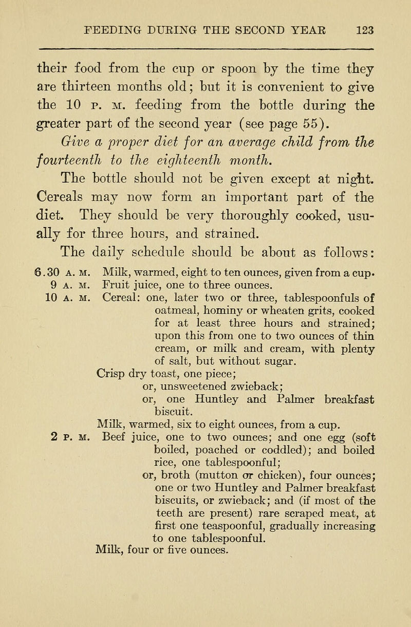 their food from the cup or spoon by the time they are thirteen months old; hut it is convenient to give the 10 p. M. feeding from the bottle during the greater part of the second year (see page 55). Give a 'proper diet for an average child from the fourteenth to the eighteenth month. The bottle should not be given except at ni^t. Cereals may now form an important part of the diet. They should be very thoroughly cooked, usu- ally for three hours, and strained. The daily schedule should be about as follows: 6. 30 A. M. Milk, warmed, eight to ten ounces, given from a cup. 9 A. M. Fruit juice, one to three ounces. 10 A. M. Cereal: one, later two or three, tablespoonfuls of oatmeal, hominy or wheaten grits, cooked for at least three hours and strained; upon this from one to two ounces of thin cream, or milk and cream, with plenty of salt, but without sugar. Crisp dry toast, one piece; or, unsweetened zwieback; or, one Huntley and Palmer breakfast biscuit. MUk, warmed, six to eight ounces, from a cup. 2 P. M. Beef juice, one to two ounces; and one egg (soft boiled, poached or coddled); and boiled rice, one tablespoonful; or, broth (mutton or chicken), four ounces; one or two Huntley and Palmer breakfast biscuits, or zwieback; and (if most of the teeth are present) rare scraped meat, at first one teaspoonful, gradually increasing to one tablespoonful. Milk, four or five ounces.