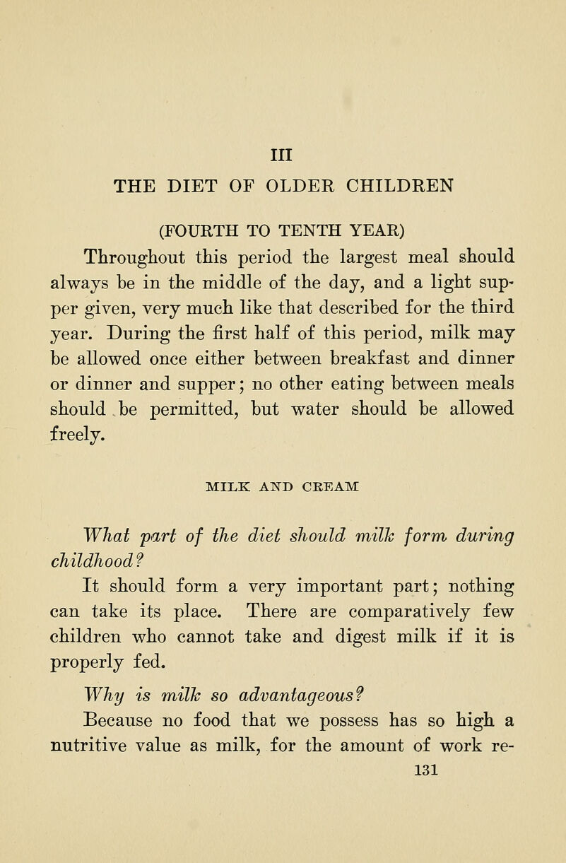 Ill THE DIET OF OLDER CHILDREN (FOURTH TO TENTH YEAR) Througliout this period the largest meal should always be in the middle of the day, and a light sup- per given, very much like that described for the third year. During the first half of this period, milk may be allowed once either between breakfast and dinner or dinner and supper; no other eating between meals should be permitted, but water should be allowed freely. MILK AlS^D CREAM What part of the diet should milk form during childhood f It should form a very important part; nothing can take its place. There are comparatively few children who cannot take and digest milk if it is properly fed. Why is milk so advantageous? Because no food that we possess has so high a nutritive value as milk, for the amount of work re-