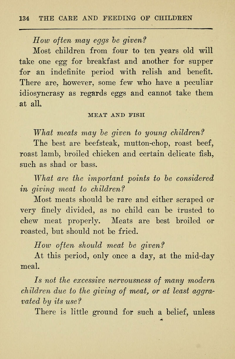 How often may eggs he given? Most children from four to ten years old will take one egg for breakfast and another for supper for an indefinite period with relish and benefit. There are, however, some few who have a peculiar idiosyncrasy as regards eggs and cannot take them at alio MEAT AND FISH What meats may he given to young children? The best are beefsteak, mutton-chop, roast beef, roast lamb, broiled chicken and certain delicate fish, such as shad or bass. What are the important points to he considered in giving meat to children? Most meats should be rare and either scraped or very finely divided, as no child can be trusted to chew meat properly. Meats are best broiled or roasted, but should not be fried. How often should meat he given? At this period, only once a day, at the mid-day meal. 7s not the excessive nervousness of many modern children due to the giving of meat, or at least aggra- vated hy its use ? There is little ground for such a belief, unless