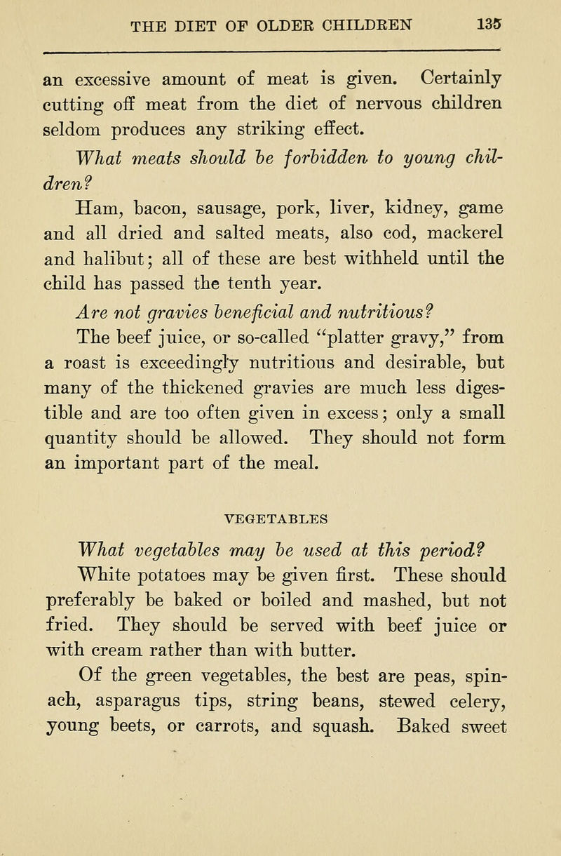 an excessive amount of meat is given. Certainly cutting off meat from the diet of nervous children seldom produces any striking effect. What meats should he forbidden to young chil- dren f Ham, bacon, sausage, pork, liver, kidney, game and all dried and salted meats, also cod, mackerel and halibut; all of these are best withheld until the child has passed the tenth year. Are not gravies beneficial and nutritious? The beef juice, or so-called ^^platter gravy, from a roast is exceedingly nutritious and desirable, but many of the thickened gravies are much less diges- tible and are too often given in excess; only a small quantity should be allowed. They should not form an important part of the meal. VEGETABLES What vegetables may be used at this period? White potatoes may be given first. These should preferably be baked or boiled and mashed, but not fried. They should be served with beef juice or with cream rather than with butter. Of the green vegetables, the best are peas, spin- ach, asparagus tips, string beans, stewed celery, young beets, or carrots, and squash. Baked sweet