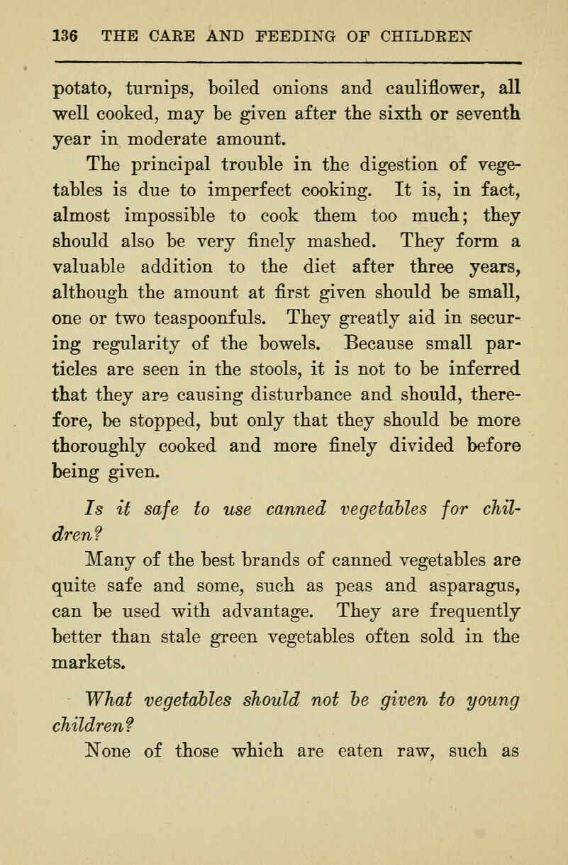 potato, turnips, boiled onions and cauliflower, all well cooked, may be given after the sixth, or seventh year in moderate amount. The principal trouble in the digestion of vege- tables is due to imperfect cooking. It is, in fact, almost impossible to cook them too much; they should also be very finely mashed. They form a valuable addition to the diet after three years, although the amount at first given should be small, one or two teaspoonfuls. They greatly aid in secur- ing regularity of the bowels. Because small par- ticles are seen in the stools, it is not to be inferred that they are causing disturbance and should, there- fore, be stopped, but only that they should be more thoroughly cooked and more finely divided before being given. 7s it safe to use canned vegetables for chil- dren? Many of the best brands of canned vegetables are quite safe and some, such as peas and asparagus, can be used with advantage. They are frequently better than stale green vegetables often sold in the markets. What vegetables should not he given to young children? !N^one of those which are eaten raw, such as