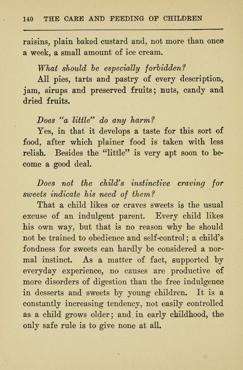 raisins, plain baked custard and, not more than once a week, a small amount of ice cream. What should he especially forbidden? All pies, tarts and pastry of every description, jam, sirups and preserved fruits; nuts, candy and dried fruits. Does ^'a little*' do any harm? Yes, in that it develops a taste for this sort of food, after which plainer food is taken with less relish. Besides the little'' is very apt soon to be- come a good deal. Does not the child's instinctive craving for sweets indicate his need of them? That a child likes or craves sweets is the usual excuse of an indulgent parent. Every child likes his own way, but that is no reason why he should not be trained to obedience and seK-control; a child's fondness for sweets can hardly be considered a nor- mal instinct. As a matter of fact, supported by everyday experience, no causes are productive of more disorders of digestion than the free indulgence in desserts and sweets by young children. It is a constantly increasing tendency, not easily controlled as a child grows older; and. in early childhood, the only safe rule is to give none at all.