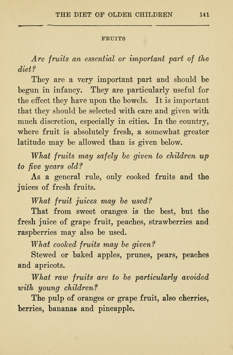 FRUITS Are fruits an essential or important part of the diet? They are a very important part and should be hegTin in infancy. They are particularly useful for the effect they have upon the bowels. It is important that they should be selected with care and given with much discretion, especially in cities. In the country, where fruit is absolutely fresh, a somewhat greater latitude may be allowed than is given below. What fruits may safely he given to children up to five years old? As a general rule, only cooked fruits and the juices of fresh fruits. What fruit juices may he used? That from sweet oranges is the best, but the fresh juice of grape fruit, peaches, strawberries and raspberries may also be used. What cooked fruits may he given? Stewed or baked apples, prunes, pears, peaches and apricots. What raw fruits are to he particularly avoided with young children? The pulp of oranges or grape fruit, also cherries, berries, bananae and pineapple.