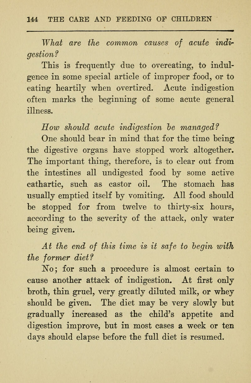 What are the common causes of acute indir gestiou? Tliis is frequently due to overeating, to indul- gence in some special article of improper food, or to eating heartily when overtired. Acute indigestion often marks the beginning of some acute general illness. How should acute indigestion he managed? One should bear in mind that for the time being the digestive organs have stopped v^ork altogether. The important thing, therefore, is to clear out from the intestines all undigested food by some active cathartic, such as castor oil. The stomach has usually emptied itself by vomiting. All food should be stopped for from twelve to thirty-six hours, according to the severity of the attack, only water being given. At the end of this time is it safe to begin with the former diet? 'No; for such a procedure is almost certain to cause another attack of indigestion. At first only broth, thin gruel, very greatly diluted milk, or whey should be given. The diet may be very slowly but gradually increased as the child's appetite and digestion improve, but in most cases a week or ten days should elapse before the full diet is resumed.