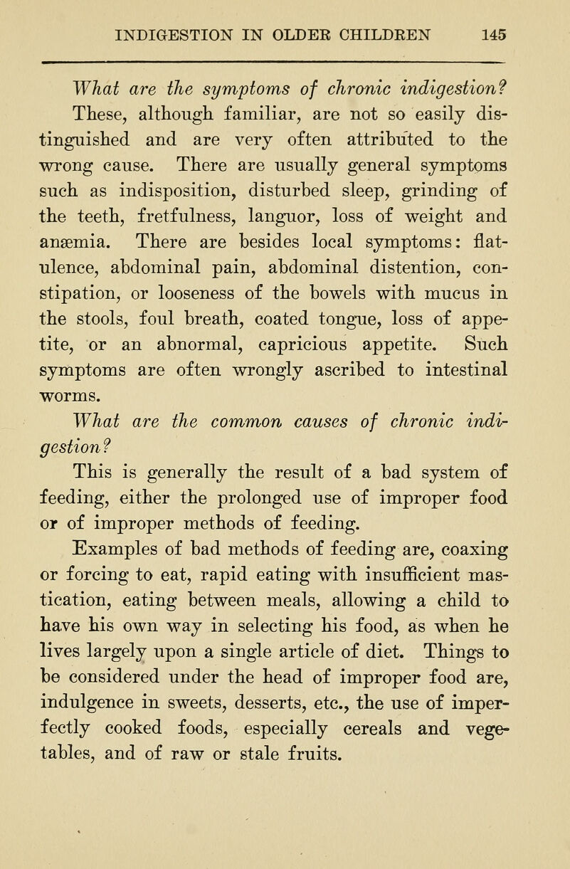 What are the symptoms of chronic indigestion? These, although familiar, are not so easily dis- tinguished and are very often attributed to the wrong cause. There are usually general symptoms such as indisposition, disturbed sleep, grinding of the teeth, fretfulness, languor, loss of weight and anaemia. There are besides local symptoms: flat- ulence, abdominal pain, abdominal distention, con- stipation, or looseness of the bowels with mucus in the stools, foul breath, coated tongue, loss of appe- tite, or an abnormal, capricious appetite. Such symptoms are often wrongly ascribed to intestinal worms. What are the common causes of chronic indi- gestion f This is generally the result of a bad system of feeding, either the prolonged use of improper food or of improper methods of feeding. Examples of bad methods of feeding are, coaxing or forcing to eat, rapid eating with insufiicient mas- tication, eating between meals, allowing a child to have his own way in selecting his food, as when he lives largely upon a single article of diet. Things to be considered under the head of improper food are, indulgence in sweets, desserts, etc., the use of imper- fectly cooked foods, especially cereals and vege- tables, and of raw or stale fruits.