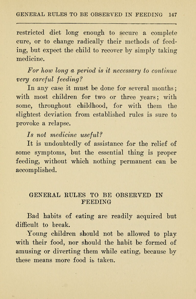 restricted diet long enough to secure a complete cure, or to change radically their methods of feed- ing, but expect the child to recover by sim-p]y taking medicine. For how long a period is it necessary to continue very careful fceding f In any case it must be done for several months; with most children for two or three years; with some, throughout childhood, for with them the slightest deviation from established rules is sure to provoke a relapse. 7s not medicine useful f It is undoubtedly of assistance for the relief of some symptoms, but the essential thing is proper feeding, without which nothing permanent can be accomplished. GENERAL RULES TO BE OBSERVED IN FEEDING Bad habits of eating are readily acquired but difficult to break. Young children should not be allowed to play with their food, nor should the habit be formed of amusing or diverting them while eating, because by these means more food is taken.