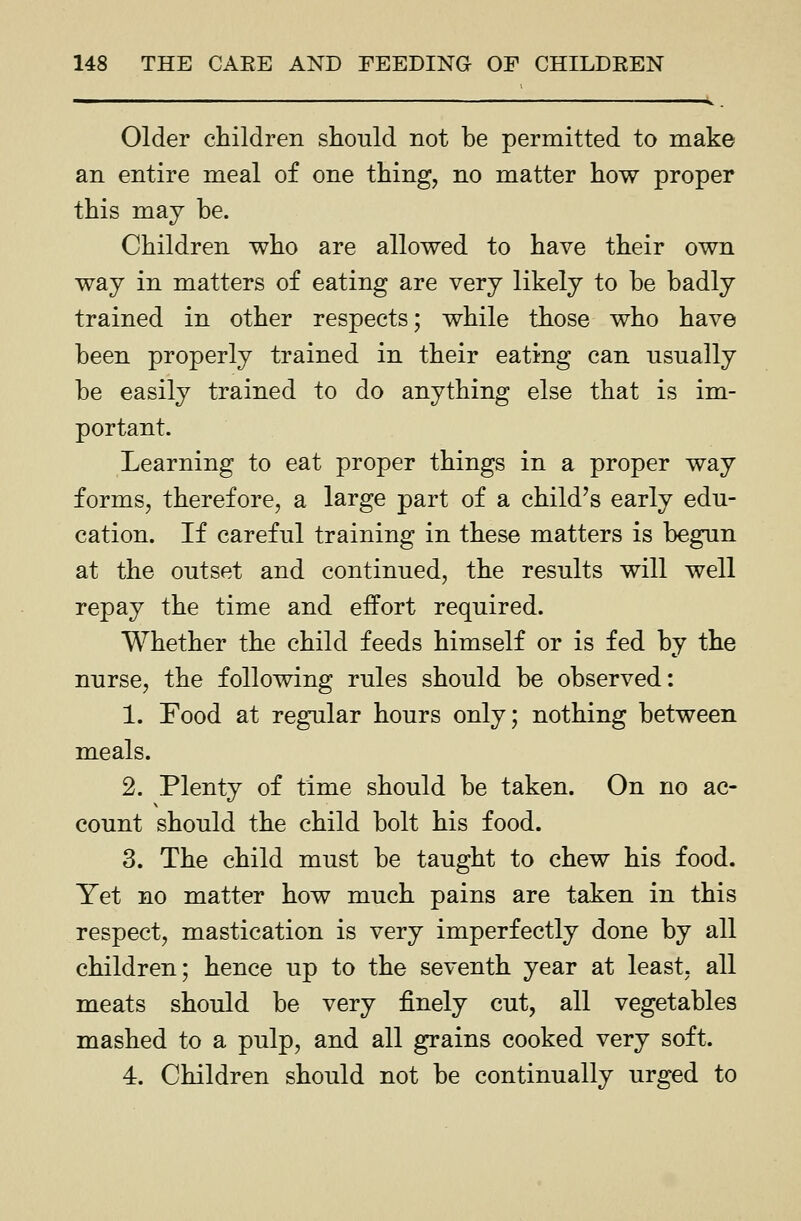 Older children should not be permitted to make an entire meal of one thing, no matter how proper this may be. Children who are allowed to have their own way in matters of eating are very likely to be badly trained in other respects; while those who have been properly trained in their eating can usually be easily trained to do anything else that is im- portant. Learning to eat proper things in a proper way forms, therefore, a large part of a child's early edu- cation. If careful training in these matters is begun at the outset and continued, the results will well repay the time and effort required. Whether the child feeds himself or is fed by the nurse, the following rules should be observed: 1. Food at regular hours only; nothing between meals. 2. Plenty of time should be taken. On no ac- count should the child bolt his food. 3. The child must be taught to chew his food. Yet no matter how much pains are taken in this respect, mastication is very imperfectly done by all children; hence up to the seventh year at least, all meats should be very finely cut, all vegetables mashed to a pulp, and all grains cooked very soft. 4. Children should not be continually urged to