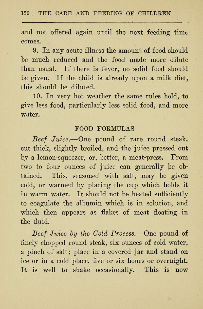 and not offered again until the next feeding time conies. 9. In any acute illness the amount of food should be much reduced and the food made more dilute than usual. If there is fever, no solid food should be given. If the child is already upon a milk diet, this should be diluted. 10. In very hot weather the same rules hold, to give less food, particularly less solid food, and more water. FOOD FORMULAS Beef Juice.—One pound of rare round steak, cut thick, slightly broiled, and the juice pressed out by a lemon-squeezer, or, better, a meat-press. From two to four ounces of juice can generally be ob- tained. This, seasoned with salt, may be given cold, or warmed by placing the cup which holds it in warm water. It should not be heated sufficiently to coagulate the albumin which is in solution, and which then appears as flakes of meat floating in the fluid. Beef Juice hy the Cold Process.—One pound of finely chopped round steak, six ounces of cold water, a pinch of salt; place in a covered jar and stand on ice or in a cold place, ■Q.ve or six hours or overnight. It is well to shake occasionally. This is now