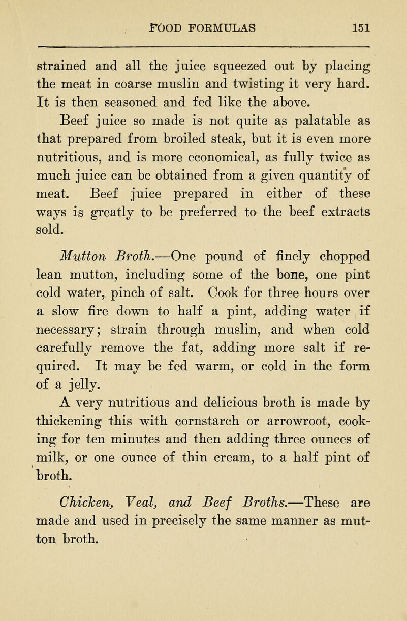 strained and all the juice squeezed out by placing the meat in coarse muslin and twisting it very hard. It is then seasoned and fed like the above. Beef juice so made is not quite as palatable as that prepared from broiled steak, but it is even more nutritious, and is more economical, as fully twice as much juice can be obtained from a given quantity of meat. Beef juice prepared in either of these ways is greatly to be preferred to the beef extracts sold. Mutton Broth.—One pound of finely chopped lean mutton, including some of the bone, one pint cold water, pinch of salt. Cook for three hours over a slow fire down to half a pint, adding water if necessary; strain through muslin, and when cold carefully remove the fat, adding more salt if re- quired. It may be fed warm, or cold in the form of a jelly. A very nutritious and delicious broth is made by thickening this vnth cornstarch or arrowroot, cook- ing for ten minutes and then adding three ounces of milk, or one ounce of thin cream, to a half pint of broth. Chicken, Veal, and Beef Broths.—These are made and used in precisely the same manner as mut- ton broth. •