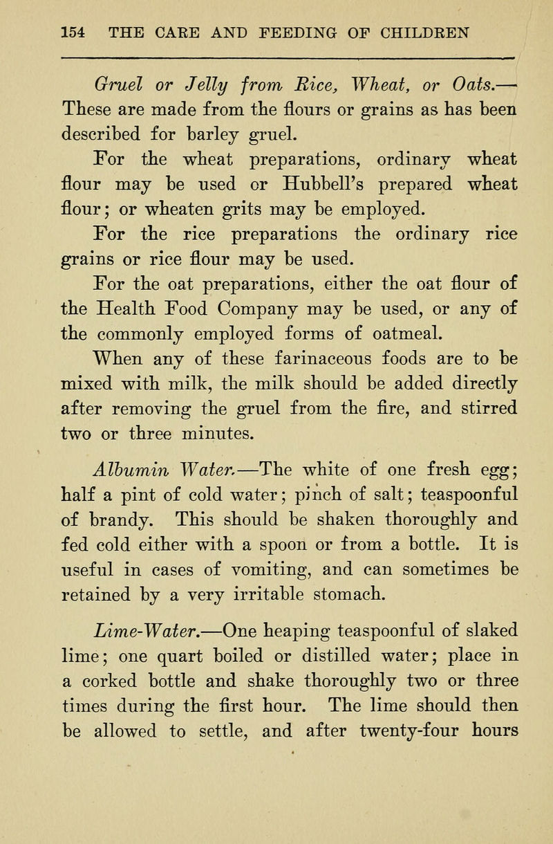 Gruel or Jelly from Rice, Wheat, or Oats.—■ These are made from the flours or grains as has been described for barley gruel. For the wheat preparations, ordinary wheat flour may be used or Hubbell's prepared wheat flour; or wheaten grits may be employed. For the rice preparations the ordinary rice grains or rice flour may be used. For the oat preparations, either the oat flour of the Health Food Company may be used, or any of the commonly employed forms of oatmeal. When any of these farinaceous foods are to be mixed with milk, the milk should be added directly after removing the gruel from the fire, and stirred two or three minutes. Albumin Water,—The white of one fresh eg^; half a pint of cold water; pinch of salt; teaspoonful of brandy. This should be shaken thoroughly and fed cold either with a spoon or from a bottle. It is useful in cases of vomiting, and can sometimes be retained by a very irritable stomach. Lime-Water,—One heaping teaspoonful of slaked lime; one quart boiled or distilled water; place in a corked bottle and shake thoroughly two or three times during the first hour. The lime should then be allowed to settle, and after twenty-four hours