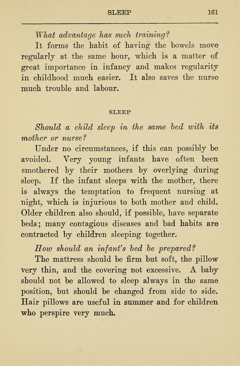 What advantage has such training f It forms the habit of having the bowels move regularly at the same hour, v^hich is a matter of great importance in infancy and makes regularity in childhood much easier. It also saves the nurse much trouble and labour. SLEEP Should a child sleep in the same hed with its mother or nurse f Under no circumstances, if this can possibly be avoided. Yery young infants have often been smothered by their mothers by overlying during sleep. If the infant sleeps v^ith the mother, there is always the temptation to frequent nursing at night, which is injurious to both mother and child. Older children also should, if possible, have separate beds; many contagious diseases and bad habits are contracted by children sleeping together. Hoiu should an infant's hed he prepared f The mattress should be firm but soft, the pillow very thin, and the covering not excessive. A baby should not be allowed to sleep always in the same position, but should be changed from side to side. Hair pillows are useful in summer and for children who perspire very muck.