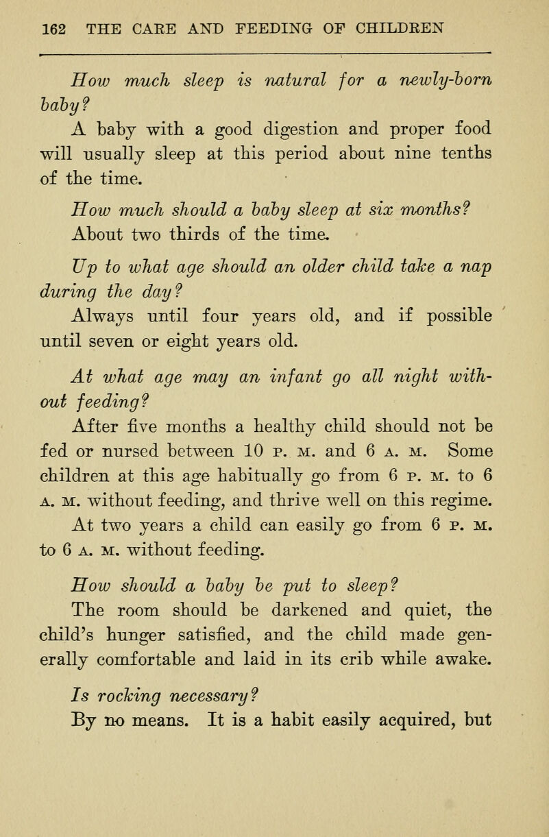 How much sleep is natural for a newly-horn hahyf A baby with a good digestion and proper food will usually sleep at this period about nine tenths of the time. How much should a haby sleep at six months f About two thirds of the time. Up to what age should an older child take a nap during the day? Always until four years old, and if possible until seven or eight years old. At what age may an infant go all night with- out feeding? After five months a healthy child should not be fed or nursed between 10 p. m. and 6 a. m. Some children at this age habitually go from 6 p. m. to 6 A. M. without feeding, and thrive well on this regime. At two years a child can easily go from 6 p. m. to 6 A. M. without feeding. How should a hahy he put to sleep? The room should be darkened and quiet, the child's hunger satisfied, and the child made gen- erally comfortable and laid in its crib while awake. 75 rocking necessary? By no means. It is a habit easily acquired, but