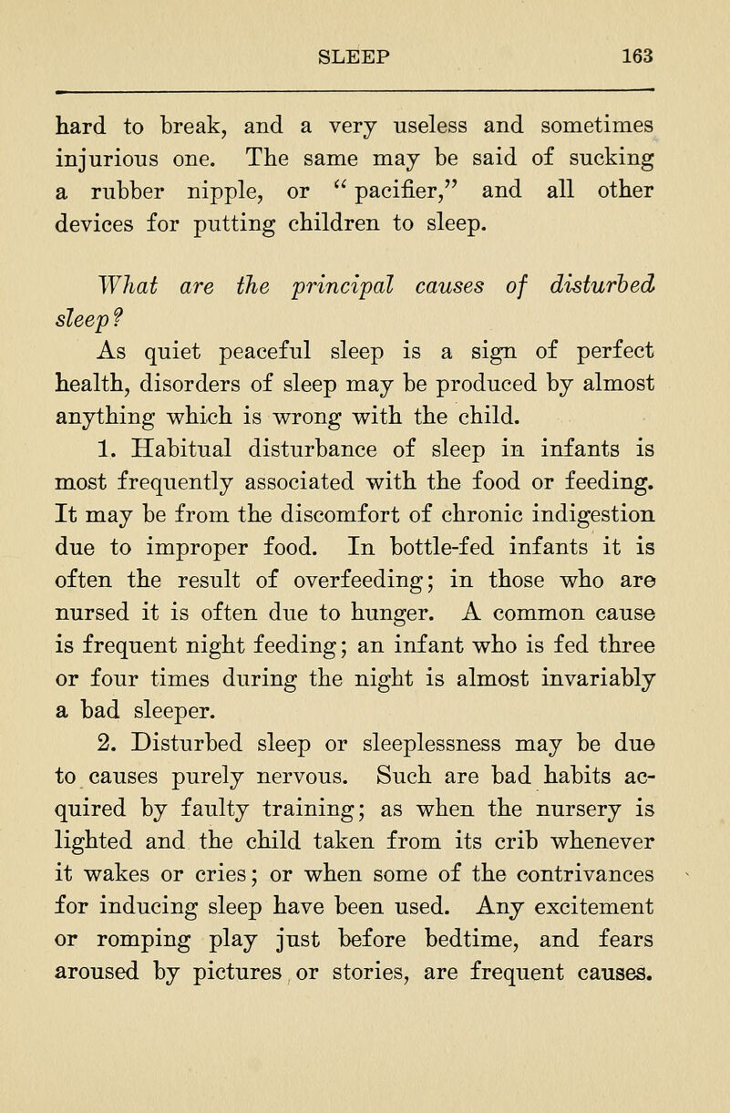 hard to break, and a very useless and sometimes injurious one. The same may be said of sucking a rubber nipple, or  pacifier, and all other devices for putting children to sleep. What are the principal causes of disturbed sleep f As quiet peaceful sleep is a sign of perfect health, disorders of sleep may be produced by almost anything which is wrong with the child. 1. Habitual disturbance of sleep in infants is most frequently associated with the food or feeding. It may be from the discomfort of chronic indigestion due to improper food. In bottle-fed infants it is often the result of overfeeding; in those who are nursed it is often due to hunger. A common cause is frequent night feeding; an infant who is fed three or four times during the night is almost invariably a bad sleeper. 2. Disturbed sleep or sleeplessness may be due to causes purely nervous. Such are bad habits ac- quired by faulty training; as when the nursery is lighted and the child taken from its crib whenever it wakes or cries; or when some of the contrivances for inducing sleep have been used. Any excitement or romping play just before bedtime, and fears aroused by pictures or stories, are frequent causes.