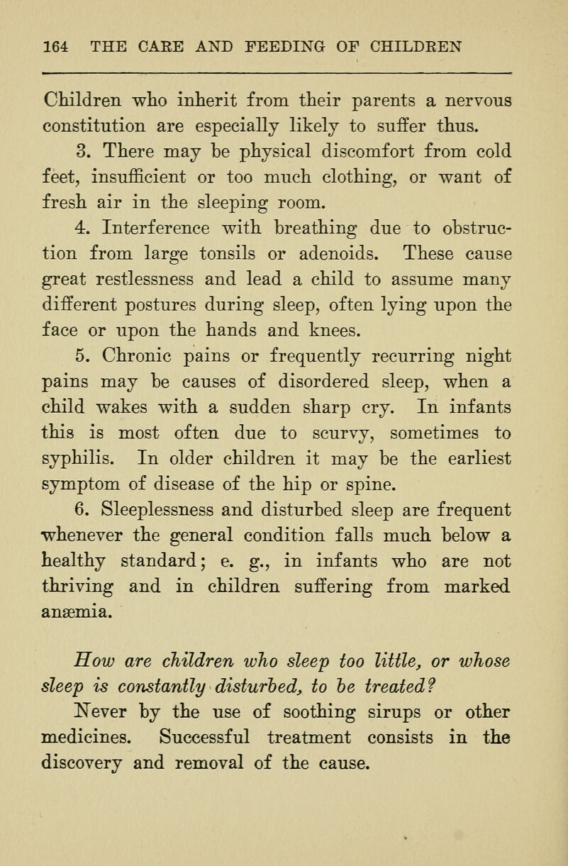 Children who inherit from their parents a nervous constitution are especially likely to suffer thus. 3. There may be physical discomfort from cold feet, insufficient or too much clothing, or want of fresh air in the sleeping room. 4. Interference with breathing due to obstruc- tion from large tonsils or adenoids. These cause great restlessness and lead a child to assume many different postures during sleep, often lying upon the face or upon the hands and knees. 5. Chronic pains or frequently recurring night pains may be causes of disordered sleep, when a child wakes with a sudden sharp cry. In infants this is most often due to scurvy, sometimes to syphilis. In older children it may be the earliest symptom of disease of the hip or spine. 6. Sleeplessness and disturbed sleep are frequent whenever the general condition falls much below a healthy standard; e. g., in infants who are not thriving and in children suffering from marked anaemia. How are children who sleep too Utile, or whose sleep is constantly disturbed, to he treated? ISTever by the use of soothing sirups or other medicines. Successful treatment consists in the discovery and removal of the cause.