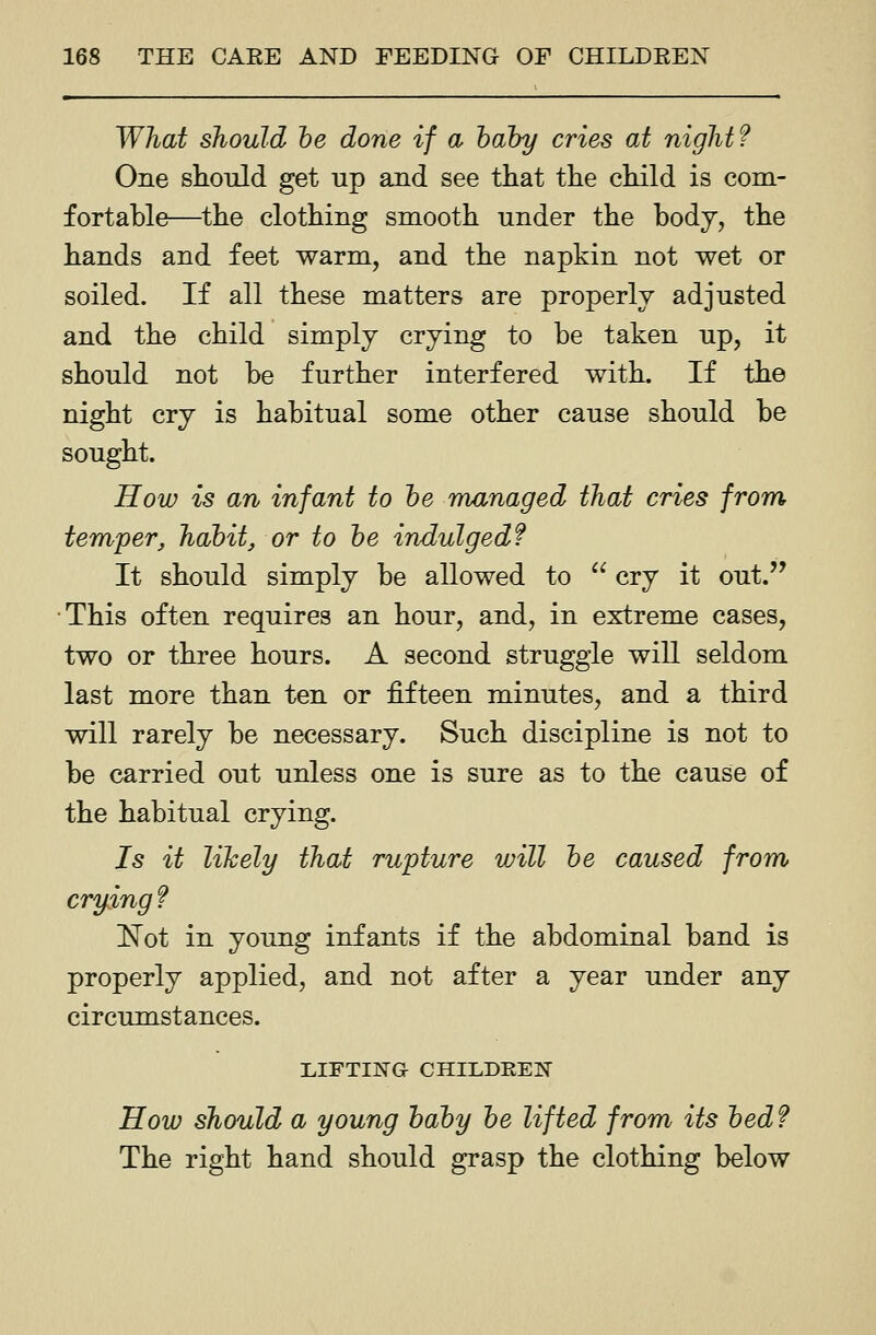 What should he done if a hahy cries at night? One should get up and see that the child is com- fortable—^the clothing smooth under the body, the hands and feet warm, and the napkin not wet or soiled. If all these matters are properly adjusted and the child simply crying to be taken up, it should not be further interfered with. If the night cry is habitual some other cause should be sought. How is an infant to he managed that cries from temper, habit, or to he indulged? It should simply be allowed to  cry it out. This often requires an hour, and, in extreme cases, two or three hours. A second struggle will seldom last more than ten or fifteen minutes, and a third will rarely be necessary. Such discipline is not to be carried out unless one is sure as to the cause of the habitual crying. Is it likely that rupture will he caused from crying f Not in young infants if the abdominal band is properly applied, and not after a year under any circumstances. LIFTIIS'G CHILDREN How should a young hahy he lifted from its hedf The right hand should grasp the clothing below