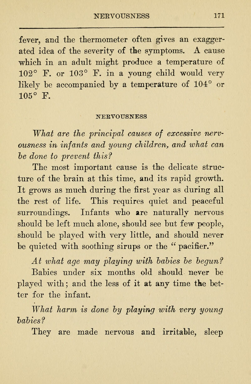 fever, and the thermometer often gives an exagger- ated idea of the severity of the symptoms. A cause which in an adult might produce a temperature of 102° F. or 103° F. in a young child would very likely be accompanied by a temperature of 104° or 105° F. K-EEVOUSNESS What are the principal causes of excessive nerv- ousness in infants and young children, and what can he done to prevent this? The most important cause is the delicate struc- ture of the brain at this time, and its rapid growth. It grows as much during the first year as during all the rest of life. This requires quiet and peaceful surroundings. Infants who are naturally nervous should be left much alone, should see but few people, should be played with very little, and should never be quieted with soothing sirups or the  pacifier. At what age may playing with hahies he hegunf Babies under six months old should never be played with; and the less of it at any time the bet- ter for the infant. What harm is done hy playing with very young hahies f They are made nervous and irritable, sleep