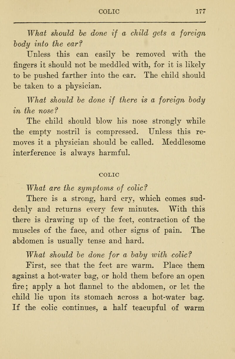 What should he done if a child gets a foreign body into the ear? Unless this can easily be removed with, the fingers it should not be meddled with, for it is likely to be pushed farther into the ear. The child should be taken to a physician. What should he done if there is a foreign hody in the nose? The child should blow his nose strongly while the empty nostril is compressed. Unless this re- moves it a physician should be called. Meddlesome interference is always harmful. COLIC What are the symptoms of colic? There is a strong, hard cry, which comes sud- denly and returns every few minutes. With this there is drawing up of the feet, contraction of the muscles of the face, and other signs of pain. The abdomen is usually tense and hard. What should he done for a hahy with colic? First, see that the feet are warm. Place them against a hot-water bag, or hold them before an open fire; apply a hot flannel to the abdomen, or let the child lie upon its stomach across a hot-water bag. If the colic continues, a half teacupful of warm