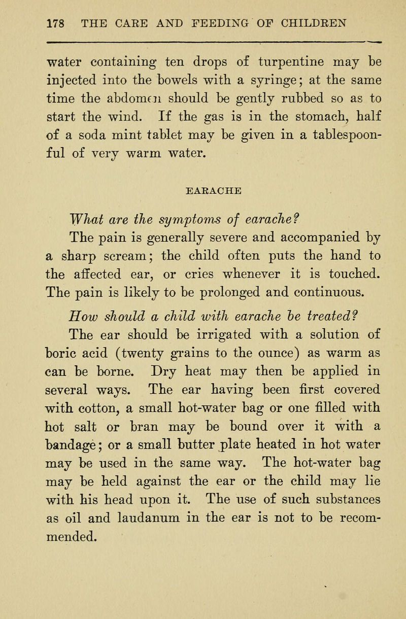 water containing ten drops of turpentine may be injected into tlie bowels with a syringe; at the same time the abdomen should be gently rubbed so as to start the wind. If the gas is in the stomach, half of a soda mint tablet may be given in a tablespoon- ful of very warm water. EAEACHE What are the symptoms of earache? The pain is generally severe and accompanied by a sharp scream; the child often puts the hand to the affected ear, or cries whenever it is touched. The pain is likely to be prolonged and continuous. How should a child with earache he treated? The ear should be irrigated with a solution of boric acid (twenty grains to the ounce) as warm as can be borne. Dry heat may then be applied in several ways. The ear having been first covered with cotton, a small hot-water bag or one filled with hot salt or bran may be bound over it with a bandage; or a small butter plate heated in hot water may be used in the same way. The hot-water bag may be held against the ear or the child may lie with his head upon it. The use of such substances as oil and laudanum in the ear is not to be recom- mended.