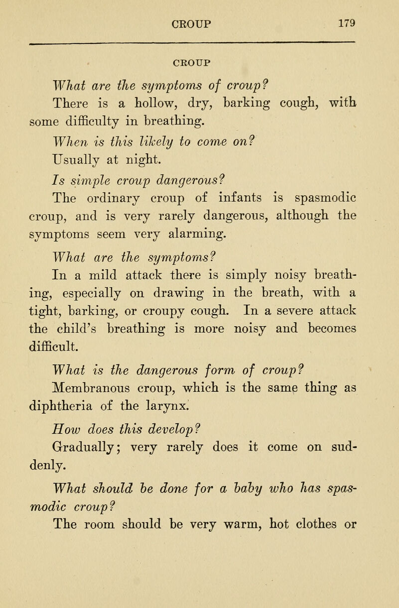 CROUP What are the symptoms of croup? There is a hollow, dry, barking cough, with some difficulty in breathing. When is this likely to come on? Usually at night. Is simple croup dangerous? The ordinary croup of infants is spasmodic croup, and is very rarely dangerous, although the symptoms seem very alarming. What are the symptoms? In a mild attack there is simply noisy breath- ing, especially on drawing in the breath, with a tight, barking, or croupy cough. In a severe attack the child's breathing is more noisy and becomes difficult. What is the dangerous form of croup? Membranous croup, which is the same thing as diphtheria of the larynx. How does this develop? Gradually; very rarely does it come on sud- denly. What should he done for a hahy who has spas- modic croup? The room should be very warm, hot clothes or