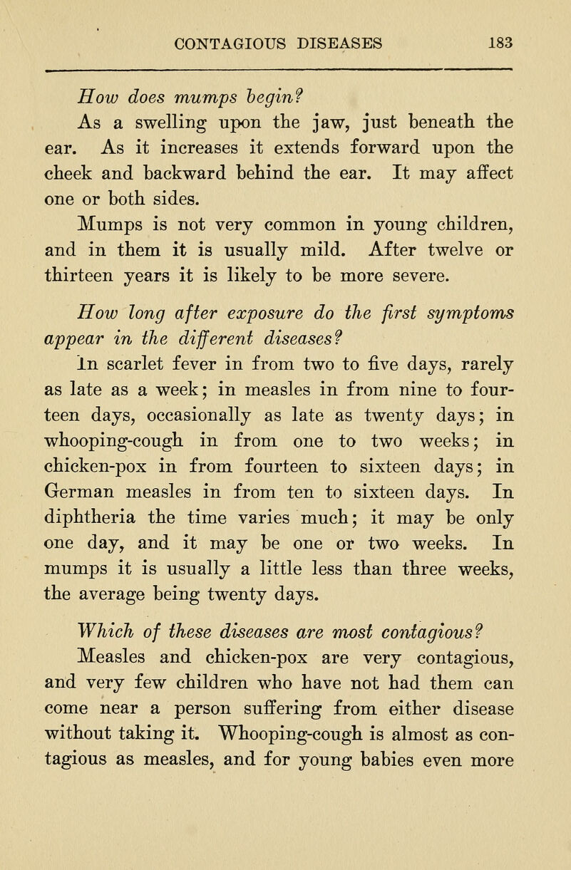 How does mumps beginf As a swelling upon the jaw, just beneath the ear. As it increases it extends forward upon the cheek and backward behind the ear. It may affect one or both sides. Mumps is not very common in young children, and in them it is usually mild. After twelve or thirteen years it is likely to be more severe. How long after exposure do the first symptoms appear in the different diseases? In scarlet fever in from two to ^ve days, rarely as late as a week; in measles in from nine to four- teen days, occasionally as late as twenty days; in whooping-cough in from one to two weeks; in. chicken-pox in from fourteen to sixteen days; in German measles in from ten to sixteen days. In diphtheria the time varies much; it may be only one day, and it may be one or two weeks. In mumps it is usually a little less than three weeks, the average being twenty days. Which of these diseases are mx)st contagious? Measles and chicken-pox are very contagious, and very few children who have not had them can come near a person suffering from either disease without taking it. Whooping-cough is almost as con- tagious as measles, and for young babies even more