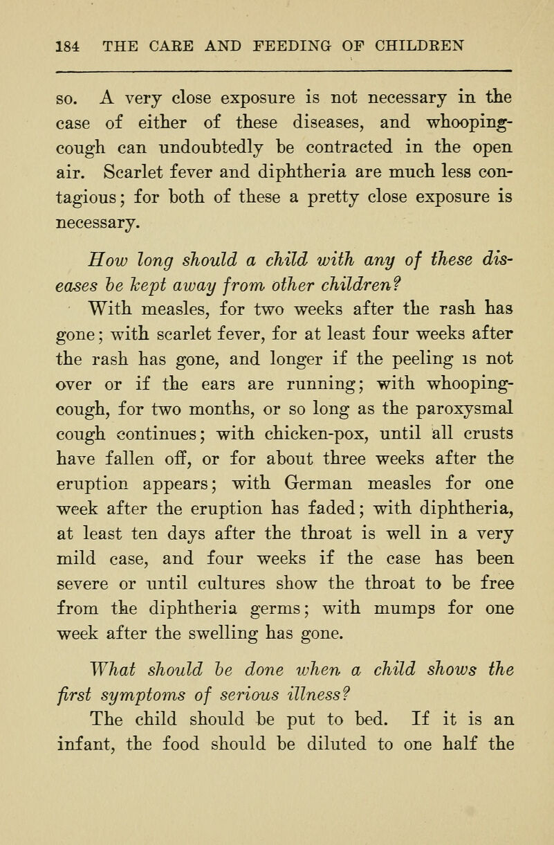 SO. A very close exposure is not necessary in the case of either of these diseases, and whooping- cough can undoubtedly be contracted in the open air. Scarlet fever and diphtheria are much less con- tagious ; for both of these a pretty close exposure is necessary. How long should a child with any of these dis- eases he hept away from other children? With measles, for two weeks after the rash has gone; with scarlet fever, for at least four weeks after the rash has gone, and longer if the peeling is not over or if the ears are running; with whooping- cough, for two months, or so long as the paroxysmal cough continues; with chicken-pox, until all crusts have fallen off, or for about three weeks after the eruption appears; with German measles for one week after the eruption has faded; with diphtheria, at least ten days after the throat is well in a very mild case, and four weeks if the case has been severe or until cultures show the throat to be free from the diphtheria germs; with mumps for one week after the swelling has gone. What should he done when a child shows the first symptoms of serious illness? The child should be put to bed. If it is an infant, the food should be diluted to one half the