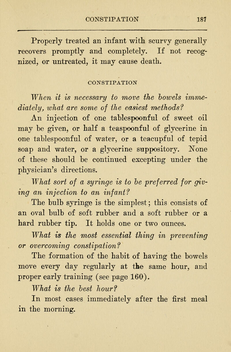 Properly treated an infant with scurvy generally recovers promptly and completely. If not recog- nized, or untreated, it may cause death. CONSTIPATIOIir When it is necessary to move the how els imme- diately, what are some of the easiest methods? An injection of one tablespoonful of sweet oil may be given, or half a teaspoonful of glycerine in one tablespoonful of water, or a teacupful of tepid soap and water, or a glycerine suppository. None of these should be continued excepting under the physician's directions. What sort of a syringe is to he preferred for giv- ing an injection to an infant? The bulb syringe is the simplest; this consists of an oval bulb of soft rubber and a soft rubber or a hard rubber tip. It holds one or two ounces. What is the most essential thing in preventing or overcoming constipation? The formation of the habit of having the bowels move every day regularly at the same hour, and proper early training (see page 160). What is the hest hour? In most cases immediately after the first meal in the morning.