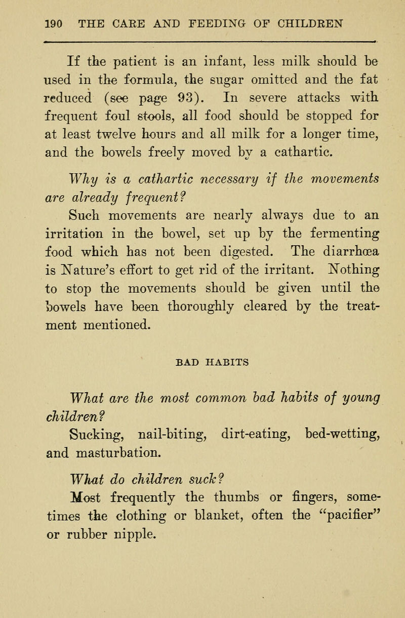 If the patient is an infant, less milk should be used in the formula, the sugar omitted and the fat reduced (see page 93). In severe attacks with frequent foul stools, all food should be stopped for at least twelve hours and all milk for a longer time, and the bowels freely moved by a cathartic. Why is a cathartic necessary if the movements are already frequent f Such movements are nearly always due to an irritation in the bowel, set up by the fermenting food which has not been digested. The diarrhoea is l^ature's effort to get rid of the irritant. ISTothing to stop the movements should be given until the bowels have been thoroughly cleared by the treat- ment mentioned. BAD HABITS What are the most common had habits of young children? Sucking, nail-biting, dirt-eating, bed-wetting, and masturbation. What do children sucJc? Most frequently the thumbs or fingers, some- times the clothing or blanket, often the ^^pacifier or rubber nipple.