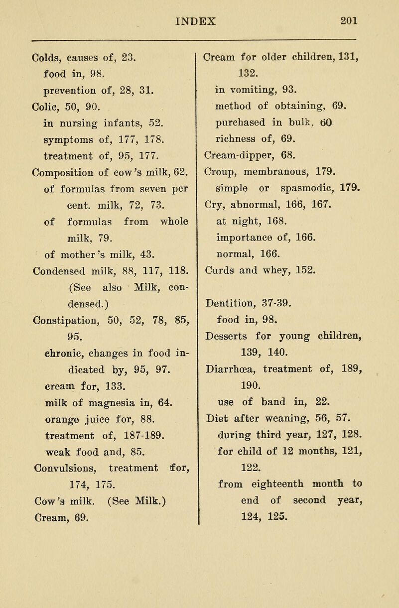 Colds, causes of, 23. food in, 98. prevention of, 28, 31. Colic, 50, 90. in nursing infants, 52. symptoms of, 177, 178. treatment of, 95, 177. Composition of cow's milk, 62. of formulas from seven per cent, milk, 72, 73. of formulas from whole milk, 79. of mother's milk, 43. Condensed milk, 88, 117, 118. (See also Milk, con- densed.) Constipation, 50, 52, 78, 85, 95. chronic, changes in food in- dicated by, 95, 97. cream for, 133. milk of magnesia in, 64. orange juice for, 88. treatment of, 187-189. weak food and, 85. Convulsions, treatment for, 174, 175. Cow's milk. (See Milk.) Cream, 69. Cream for older children, 131, 132. in vomiting, 93. method of obtaining, 69. purchased in bulk, bO richness of, 69. Cream-dipper, 68. Croup, membranous, 179. simple or spasmodic, 179. Cry, abnormal, 166, 167. at night, 168. importance of, 166. normal, 166. Curds and whey, 152. Dentition, 37-39. food in, 98. Desserts for young children, 139, 140. Diarrhoea, treatment of, 189, 190. use of band in, 22. Diet after weaning, 56, 57. during third year, 127, 128. for child of 12 months, 121, 122. from eighteenth month to end of second year, 124, 125.