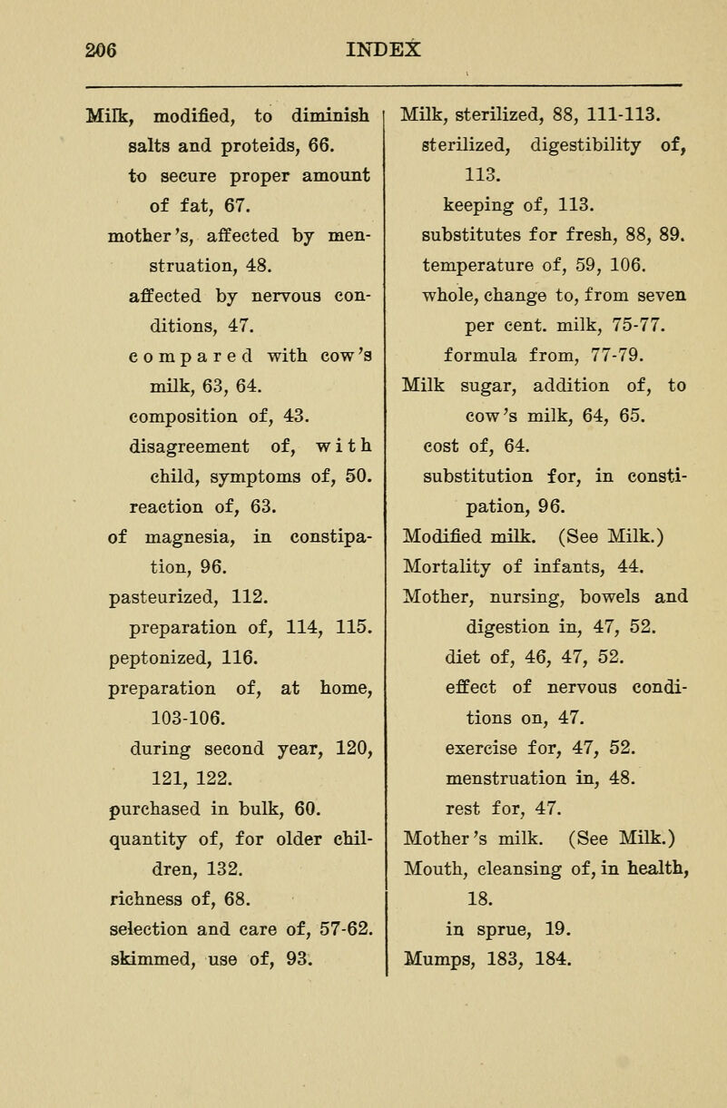 Milk, modified, to diminish salts and proteids, 66. to secure proper amount of fat, 67. mother's, affected by men- struation, 48. affected by nervous con- ditions, 47. compared with cow's milk, 63, 64. composition of, 43. disagreement of, with child, symptoms of, 50. reaction of, 63. of magnesia, in constipa- tion, 96. pasteurized, 112. preparation of, 114, 115. peptonized, 116. preparation of, at home, 103-106. during second year, 120, 121, 122. purchased in bulk, 60. quantity of, for older chil- dren, 132. richness of, 68. selection and care of, 57-62. skimmed, use of, 93. Milk, sterilized, 88, 111-113. sterilized, digestibility of, 113. keeping of, 113. substitutes for fresh, 88, 89. temperature of, 59, 106. whole, change to, from seven per cent, milk, 75-77. formula from, 77-79. Milk sugar, addition of, to cow's milk, 64, 65. cost of, 64. substitution for, in consti- pation, 96. Modified milk. (See Milk.) Mortality of infants, 44. Mother, nursing, bowels and digestion in, 47, 52. diet of, 46, 47, 52. effect of nervous condi- tions on, 47. exercise for, 47, 52. menstruation in, 48. rest for, 47. Mother's milk. (See Milk.) Mouth, cleansing of, in health, 18. in sprue, 19. Mumps, 183, 184.